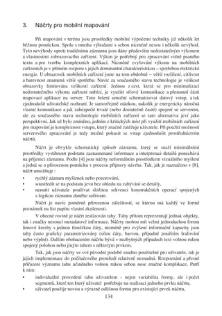 3.    Náčrty pro mobilní mapování

       Při mapování v terénu jsou prostředky mobilní výpočetní techniky již několik let
běžnou pomůckou. Spolu s mnoha výhodami s sebou nicméně nesou i několik nevýhod.
Tyto nevýhody oproti tradičnímu záznamu jsou dány především nedostatečným výkonem
a vlastnostmi zobrazovacího zařízení. Výkon je potřebný pro zpracování volně psaného
textu a pro tvorbu komplexních aplikací. Nicméně zvyšování výkonu na mobilních
zařízeních je v přímém rozporu s jejich dominantní charakteristikou – spotřebou elektrické
energie. U obrazovek mobilních zařízení jsme na tom obdobně – větší rozlišení, citlivost
a barevnost znamená větší spotřebu. Navíc za současného stavu technologie je velikost
obrazovky limitována velikostí zařízení. Jednou z cest, která se pro minimalizaci
nedostatečného výkonu zařízení nabízí, je využití síťové komunikace a přesunutí části
mapovací aplikace na server. Toto řešení umožní schematizovat datový vstup, a tak
zjednodušit uživatelské rozhraní. Je samozřejmě otázkou, nakolik je energeticky náročná
vlastní komunikace a jak zabezpečit trvalé (nebo dostatečně časté) spojení se serverem,
ale za současného stavu technologie mobilních zařízení se tato alternativa jeví jako
perspektivní. Jak už bylo zmíněno, jedním z kritických míst při využití mobilních zařízení
pro mapování je komplexnost vstupu, který značně zatěžuje uživatele. Při použití možností
serverového zpracování je tedy možné pokusit se vstup zjednodušit prostřednictvím
náčrtů.
       Náčrt je obvykle schematický způsob záznamu, který se snaží minimálními
prostředky vystihnout podstatu zaznamenané informace a interpretaci detailů ponechává
na příjemci záznamu. Podle [4] jsou náčrty neformálním prostředkem vizuálního myšlení
a jedná se o přirozenou pomůcku v procesu přípravy návrhu. Tak, jak je naznačeno v [8],
náčrt umožňuje :
•      rychlý záznam myšlenek nebo pozorování,
•      soustředit se na podstatu jevu bez ohledu na zabývání se detaily,
•      nenutit uživatele používat složitou sekvenci konstrukčních operací spojených
       s logikou záznamu daného software.
       Náčrt je navíc poměrně přirozenou záležitostí, se kterou má každý ve formě
poznámek na list papíru vlastní zkušenosti.
       V obecné rovině je náčrt realizován tahy. Tahy přitom reprezentují jednak objekty,
tak i značky nesoucí metadatové informace. Náčrty mohou mít velmi jednoduchou formu
liniové kresby s jednou tloušťkou čáry, nicméně pro zvýšení informační kapacity jsou
tahy často graﬁcky parametrizovány (silou čáry, barvou, případně použitím šrafování
nebo výplní). Dalším obohacením náčrtu bývá v nezbytných případech text volnou rukou
spojený polohou nebo jiným tahem s některým prvkem.
       Tak, jak jsou náčrty ve své původní podobě snadno použitelné pro uživatele, tak je
jejich implementace do počítačového prostředí relativně nesnadná. Rozpoznání a přesné
přiřazení významu tahu učiněného volnou rukou sebou nese značné komplikace. Patří
k nim:
•      individuální provedení tahu uživatelem - nejen variabilita formy, ale i počet
       segmentů, které ten který uživatel potřebuje na realizaci jednoho prvku náčrtu,
•      uživatel použije novou a výrazně odlišnou formu pro existující prvek náčrtu,
                                         134
 