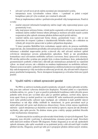 •      uživatel vytvoří nový prvek náčrtu neznámý pro interpretační systém,
•      interpretace textu vytvořeného volnou rukou – v podstatě se jedná o stejné
       komplikace jako již výše uvedené, jen vztažené k abecedě.
       Proto je implementace náčrtu v počítačovém prostředí vždy kompromisem. Používá
se tedy:
•      značné omezení informační komplexity náčrtu (např. tahy reprezentují pouze a jen
       geometrický tvar),
•      tahy mají pouze určenou formu, včetně počtu segmentů a uživatel je nucen naučit se
       strukturu náčrtu (měkčí formou tohoto přístupu je možnost uživatele naučit systém
       rozpoznávat jeho způsob záznamu předem deﬁnovaných prvků náčrtu),
•      součástí náčrtu jsou typizované formy (ikony, geometrické tvary) - zde se sice
       dostáváme do rozporu s jednou z charakteristik běžného náčrtu, ale s ohledem na
       výhody při strojovém zpracování se jedná o přijatelnou degradaci.
       V rámci projektu MobilDat bylo rozhodnuto zapojit náčrty do procesu mobilního
mapování tak, aby minimálními prostředky uživatel poskytoval serveru co nejkomplexnější
informace o aktuálně mapovaném prvku a zároveň aby měl uživatel možnost zpětně
ovlivňovat interpretaci serveru jednoduchým způsobem. Náčrt je tak prostředkem
komunikace mezi uživatelem mobilního zařízení a serverem, který zpracovává záznamy.
Při návrhu náčrtového systému pro projekt byla zvolena kombinace ikon, jednoduchých
geometrických symbolů a štítkování z důvodů jak minimalizace požadavků na výpočetní
výkon na straně serveru, tak s ohledem na snadnou implementaci na mobilním zařízení.
Nutnost sestavovat náčrt z jednotlivých komponent je ulehčena kontextovou implementací,
kdy sada komponent je vždy navázána na editovaný prvek tak, aby uživatel měl k dispozici
pouze použitelné komponenty. Navíc dostupnost komponent je ovlivněna frekvencí jejich
použití.

4.    Využití náčrtů v oblasti zpracování geodat

       Na PDA se náčrtová technika používá prakticky od jejich vzniku (přesněji od doby,
kdy jsou tato zařízení vybavena dotykovým displejem). Nicméně jedná se o speciﬁckou
techniku náčrtu, tzv. gesta. U gest se používá jednoduché kombinace tahů (obvykle pouze
jednoho nebo dvou) pro vyvolání akce jako je spuštění aplikace, zavření okna, úprava
textu apod. Gesta je možné používat i na stolních PC nebo noteboocích prostřednictvím
myši nebo polohovacího zařízení typu touchpad, ale vzhledem k malé potřebě takové
komunikace se tak děje zřídka (nehledě ke skutečnosti, že gesto provedené myší je
méně přirozené něž gesto nad dotykovou obrazovkou). Gesta ovšem nejsou regulérním
náčrtem – jejich interpretace je okamžitá a není možné je upravit, nejsou ani tak abstrakcí
myšlenky, jako spíše povelu. Na druhou stranu gesta s náčrty spojuje podobná ﬁlozoﬁe
a také mechanismus interpretace.
      V jistém smyslu lze za náčrty považovat také různé druhy vývojových diagramů. Tyto
diagramy jsou obvykle využívány k schematickému záznamu procesů (např. ﬂowchart)
nebo datových struktur (Chenův ER diagram). Funkcí diagramu je ne ani tak zjednodušit
způsob záznamu, jako spíše soustředit se na podstatné prvky a dát uživateli lepší vizuální
přehled návrhu. Diagramy používají tahů jen k propojení předem deﬁnovaných struktur,
                                          135
 