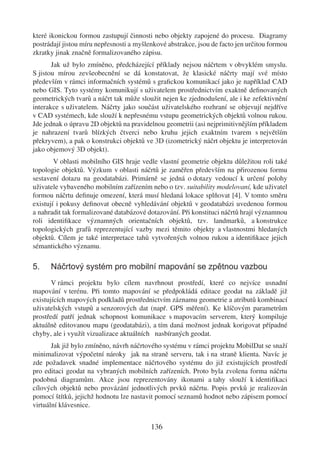 které ikonickou formou zastupují činnosti nebo objekty zapojené do procesu. Diagramy
postrádají jistou míru nepřesnosti a myšlenkové abstrakce, jsou de facto jen určitou formou
zkratky jinak značně formalizovaného zápisu.
       Jak už bylo zmíněno, předcházející příklady nejsou náčrtem v obvyklém smyslu.
S jistou mírou zevšeobecnění se dá konstatovat, že klasické náčrty mají své místo
především v rámci informačních systémů s graﬁckou komunikací jako je například CAD
nebo GIS. Tyto systémy komunikují s uživatelem prostřednictvím exaktně deﬁnovaných
geometrických tvarů a náčrt tak může sloužit nejen ke zjednodušení, ale i ke zefektivnění
interakce s uživatelem. Náčrty jako součást uživatelského rozhraní se objevují nejdříve
v CAD systémech, kde slouží k nepřesnému vstupu geometrických objektů volnou rukou.
Jde jednak o úpravu 2D objektů na pravidelnou geometrii (asi nejprimitivnějším příkladem
je nahrazení tvarů blízkých čtverci nebo kruhu jejich exaktním tvarem s největším
překryvem), a pak o konstrukci objektů ve 3D (izometrický náčrt objektu je interpretován
jako objemový 3D objekt).
        V oblasti mobilního GIS hraje vedle vlastní geometrie objektu důležitou roli také
topologie objektů. Výzkum v oblasti náčrtů je zaměřen především na přirozenou formu
sestavení dotazu na geodatabázi. Primárně se jedná o dotazy vedoucí k určení polohy
uživatele vybaveného mobilním zařízením nebo o tzv. suitability modelovaní, kde uživatel
formou náčrtu deﬁnuje omezení, která musí hledaná lokace splňovat [4]. V tomto směru
existují i pokusy deﬁnovat obecně vyhledávání objektů v geodatabázi uvedenou formou
a nahradit tak formalizované databázové dotazování. Při konstituci náčrtů hrají významnou
roli identiﬁkace významných orientačních objektů, tzv. landmarků, a konstrukce
topologických grafů reprezentující vazby mezi těmito objekty a vlastnostmi hledaných
objektů. Cílem je také interpretace tahů vytvořených volnou rukou a identiﬁkace jejich
sémantického významu.

5.    Náčrtový systém pro mobilní mapování se zpětnou vazbou
       V rámci projektu bylo cílem navrhnout prostředí, které co nejvíce usnadní
mapování v terénu. Při tomto mapování se předpokládá editace geodat na základě již
existujících mapových podkladů prostřednictvím záznamu geometrie a atributů kombinací
uživatelských vstupů a senzorových dat (např. GPS měření). Ke klíčovým parametrům
prostředí patří jednak schopnost komunikace s mapovacím serverem, který kompiluje
aktuálně editovanou mapu (geodatabázi), a tím daná možnost jednak korigovat případné
chyby, ale i využít vizualizace aktuálních nasbíraných geodat.
       Jak již bylo zmíněno, návrh náčrtového systému v rámci projektu MobilDat se snaží
minimalizovat výpočetní nároky jak na straně serveru, tak i na straně klienta. Navíc je
zde požadavek snadné implementace náčrtového systému do již existujících prostředí
pro editaci geodat na vybraných mobilních zařízeních. Proto byla zvolena forma náčrtu
podobná diagramům. Akce jsou reprezentovány ikonami a tahy slouží k identiﬁkaci
cílových objektů nebo provázání jednotlivých prvků náčrtu. Popis prvků je realizován
pomocí štítků, jejichž hodnotu lze nastavit pomocí seznamů hodnot nebo zápisem pomocí
virtuální klávesnice.


                                          136
 