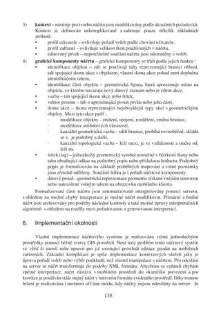 3)     kontext – nástroje pro tvorbu náčrtu jsou modiﬁkovány podle aktuálních požadavků.
       Kontext je deﬁnován nekomplikovaně a zahrnuje pouze několik základních
       atributů:
       •      proﬁl uživatele – ovlivňuje pořadí voleb podle chování uživatele,
       •      proﬁl zařízení – ovlivňuje velikost ikon používaných v náčrtu,
       •      editovaný prvek – nepoužitelné součásti náčrtu jsou odstraněny z voleb.
4)     graﬁcké komponenty náčrtu – graﬁcké komponenty se třídí podle jejich funkce :
       •      identiﬁkace objektu – zde se používají tahy reprezentující hranici oblasti,
              tah spojující ikonu akce s objektem, vlastní ikona akce pokud není doplněna
              identiﬁkačním tahem,
       •      identiﬁkace části objektu – geometrická ﬁgura, která aproximuje místo na
              objektu, ve kterém navazuje nový datový záznam nebo je cílem akce,
       •      vazba – tah spojující ikonu akce nebo štítek,
       •      vektor posunu – tah o aproximující posun prvku nebo jeho části,
       •      ikona akce – ikona reprezentující nejobvyklejší typy akcí s geometrickými
              objekty. Mezi tyto akce patří :
              ·       modiﬁkace objektu – zrušení, spojení, rozdělení, změna hranice,
              ·       modiﬁkace atributových vlastností,
              ·       kauzální geometrická vazba – sdílí hranice, probíhá rovnoběžně, skládá
                      se z, je podobný a další,
              ·       kauzální topologická vazba – leží mezi, je ve vzdálenosti a směru od,
                      leží na.
       •      štítek (tag) – jednoduchý geometrický symbol umístěný v blízkosti ikony nebo
              tahu obsahující odkaz na podrobný popis nebo příslušnou hodnotu. Podrobný
              popis je formalizován na základě proběhlých mapování a volné poznámky
              jsou zřetelně odlišeny. Součástí štítku je i pořadí náčrtové komponenty.
       •      datový proud – geometrická reprezentace geometrie získané vnějším senzorem
              nebo nakreslené volným tahem na obrazovku mobilního klienta.
       Formalizované části náčrtu jsou automatizovaně interpretovány pomocí serveru,
s ohledem na možné chyby interpretace je možné náčrt modiﬁkovat. Primární a ﬁnální
náčrt jsou archivovány pro potřeby následné kontroly a také možné úpravy interpretačních
algoritmů s ohledem na rozdíly mezi požadovanou a generovanou interpretací.

6.    Implementační okolnosti

       Vlastní implementace náčrtového systému je realizována velmi jednoduchými
prostředky pomocí běžné vrstvy GIS prostředí. Není tedy problém tento náčrtový systém
ve větší či menší míře upravit pro již existující prostředí editace geodat na mobilních
zařízeních. Základní komplikací je spíše implementace kontextových služeb jako je
úprava pořadí voleb nebo výběr podkladů, než vlastní manipulace s náčrtem. Pro odeslání
na server se náčrt transformuje do podoby XML formátu. Abychom se vyhnuli chybám
zpětné interpretace, náčrt zůstává v mobilním prostředí do okamžiku potvrzení a pro
korekce je používán stále stejný náčrt v nativním formátu zvoleného prostředí. Díky tomuto
řešení je realizována i možnost off-line módu, kdy náčrty nejsou odesílány na server. Je

                                          138
 