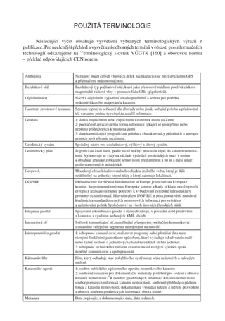 POUŽITÁ TERMINOLOGIE

      Následující výčet obsahuje vysvětlení vybraných terminologických výrazů z
publikace. Pro ucelenější přehled a vysvětlení odborných termínů v oblasti geoinformačních
technologií odkazujeme na Terminologický slovník VÚGTK [160] a oborovou normu
– překlad odpovídajících CEN norem.


Ambiguita                       Neznámý počet celých vlnových délek nacházejících se mezi družicemi GPS
                                a přijímačem, nejednoznačnost.
Bezdrátové sítě                 Bezdrátový typ počítačové sítě, která jako přenosové médium používá elektro-
                                magnetické rádiové vlny v pásmech řádu GHz (gigahertzů).
Digitální náčrt                 Náčrt v digitálním vyjádření obsahu předmětů a šetření pro potřebu
                                velkoměřítkového mapování a katastru.
Gazeteer, prostorový tezaurus   Seznam toponym seřazený dle abecedy nebo jinak, určující polohu a přednostně
                                též variantní jména, typ objektu a další informace.
Geodata                         1: data s implicitním nebo explicitním vztahem k místu na Zemi
                                2: počítačově zpracovatelná forma informace týkající se jevů přímo nebo
                                nepřímo přidružených k místu na Zemi
                                3: data identiﬁkující geograﬁckou polohu a charakteristiky přírodních a antropo-
                                genních jevů a hranic mezi nimi.
Geodetický systém               Společný název pro souřadnicový, výškový a tíhový systém.
Geometrický plán                Je graﬁckou částí listin, podle nichž má být proveden zápis do katastru nemovi-
                                tostí. Vyhotovuje se vždy na základě výsledků geodetických prací v terénu
                                a obsahuje graﬁcké zobrazení nemovitosti před změnou a po ní a další údaje
                                podle stanovených požadavků.
Geoprvek                        Modelový obraz lokalizovatelného objektu reálného světa, který je dále
                                nedělitelný na jednotky stejné třídy a který zahrnuje lokalizaci.
INSPIRE                         INfrastructure for SPatial InfoRmation in Europe je iniciativou Evropské
                                komise. Stejnojmenná směrnice Evropské komise a Rady si klade za cíl vytvořit
                                evropský legislativní rámec potřebný k vybudování evropské infrastruktury
                                prostorových informací. Hlavním cílem INSPIRE je poskytnout větší množství
                                kvalitních a standardizovaných prostorových informací pro vytváření
                                a uplatňování politik Společenství na všech úrovních členských států.
Integrace geodat                Spojování a kombinace geodat z různých zdrojů, v poslední době především
                                v kontextu s využitím webových XML služeb.
Internetová síť                 Světová komunikační síť, umožňující připojeným počítačům komunikovat
                                s ostatními veřejnými segmenty napojenými na tuto síť.
Interoperabilita geodat         1: schopnost komunikovat, realizovat programy nebo přenášet data mezi
                                různými funkčními jednotkami způsobem, který vyžaduje od uživatele malé
                                nebo žádné znalosti o jednotlivých charakteristikách těchto jednotek
                                2: schopnost technického zařízení či softwaru od různých výrobců spolu
                                úspěšně komunikovat a spolupracovat.
Kálmanův ﬁltr                   Filtr, který odhaduje stav pohyblivého systému ze série neúplných a rušených
                                měření.
Katastrální operát              1: souhrn měřického a písemného operátu pozemkového katastru
                                2: souborné označení pro dokumentační materiály potřebné pro vedení a obnovu
                                katastru nemovitostí ČR (soubor geodetických informací katastru nemovitostí,
                                soubor popisných informací katastru nemovitostí, souhrnné přehledy o půdním
                                fondu z katastru nemovitostí, dokumentace výsledků šetření a měření pro vedení
                                a obnovu souboru geodetických informací, sbírka listin).
Metadata                        Data popisující a dokumentující data, data o datech.
 