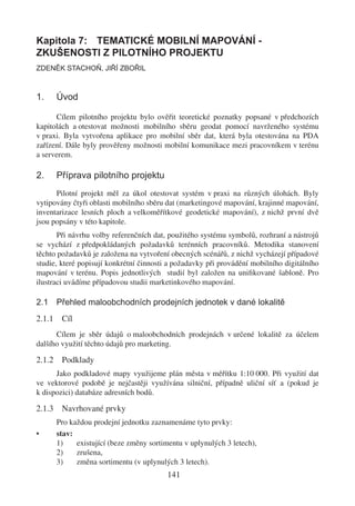 Kapitola 7: TEMATICKÉ MOBILNÍ MAPOVÁNÍ -
ZKUŠENOSTI Z PILOTNÍHO PROJEKTU
ZDENĚK STACHOŇ, JIŘÍ ZBOŘIL



1.      Úvod

      Cílem pilotního projektu bylo ověřit teoretické poznatky popsané v předchozích
kapitolách a otestovat možnosti mobilního sběru geodat pomocí navrženého systému
v praxi. Byla vytvořena aplikace pro mobilní sběr dat, která byla otestována na PDA
zařízení. Dále byly prověřeny možnosti mobilní komunikace mezi pracovníkem v terénu
a serverem.

2.      Příprava pilotního projektu
      Pilotní projekt měl za úkol otestovat systém v praxi na různých úlohách. Byly
vytipovány čtyři oblasti mobilního sběru dat (marketingové mapování, krajinné mapování,
inventarizace lesních ploch a velkoměřítkové geodetické mapování), z nichž první dvě
jsou popsány v této kapitole.
       Při návrhu volby referenčních dat, použitého systému symbolů, rozhraní a nástrojů
se vychází z předpokládaných požadavků terénních pracovníků. Metodika stanovení
těchto požadavků je založena na vytvoření obecných scénářů, z nichž vycházejí případové
studie, které popisují konkrétní činnosti a požadavky při provádění mobilního digitálního
mapování v terénu. Popis jednotlivých studií byl založen na uniﬁkované šabloně. Pro
ilustraci uvádíme případovou studii marketinkového mapování.

2.1 Přehled maloobchodních prodejních jednotek v dané lokalitě
2.1.1    Cíl
      Cílem je sběr údajů o maloobchodních prodejnách v určené lokalitě za účelem
dalšího využití těchto údajů pro marketing.

2.1.2    Podklady
      Jako podkladové mapy využijeme plán města v měřítku 1:10 000. Při využití dat
ve vektorové podobě je nejčastěji využívána silniční, případně uliční síť a (pokud je
k dispozici) databáze adresních bodů.

2.1.3    Navrhované prvky
        Pro každou prodejní jednotku zaznamenáme tyto prvky:
•       stav:
        1)    existující (beze změny sortimentu v uplynulých 3 letech),
        2)    zrušena,
        3)    změna sortimentu (v uplynulých 3 letech).
                                          141
 