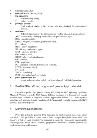 •     ulice (povinný údaj),
•     číslo orientační (povinný údaj),
•     typ prodejny:
      1)     samoobslužný prodej,
      2)     pultový prodej.
•     prodejní plocha:
      ·      čistá prodejní plocha, tj. bez. skladových, kancelářských či manipulačních
             prostor.
•     sortiment:
      ·      Jednotlivé provozovny lze dle sortimentu rozdělit následujícím způsobem:
      AUTO - autobazary, prodejny automobilů, autopříslušenství, apod.,
      DOM - domácí potřeby,
      DROG - drogerie, kosmetika, parfumerie, apod.,
      EL - elektro,
      HUD - knihy, hudebniny,
      KL - klenoty, hodinářství, apod.,
      NAB - nábytek, interiéry,
      OBL - oděvy, textil,
      OBUV - obuv, kožená galanterie,
      OST - ostatní,
      PAP - papírnictví,
      PC - výpočetní technika, komunikační technika,
      POTR - potraviny, nápoje,
      SP - sport,
      STAV - stavebniny,
      ZOO - chovatelské potřeby, zvířata.
•     počet parkovacích míst:
      ·      pouze parkovací místa reálně využitelná zákazníky příslušné prodejny.

3.    Použité PDA zařízení, programové prostředky pro sběr dat

       Pro pilotní projekt byl použit přístroj HP iPAQ hw6500 vybavený systémem
Microsoft Windows Mobile 2003 Second Edition. Aplikace pro digitální sběr geodat
v terénu byla vytvořena v programu ArcPad Application Builder 7.0.1. Tato aplikace
umožňuje sběr atributových dat s využitím předpřipravených číselníků, zaznamenání GPS
polohy a pořízení fotograﬁe.

4.    Marketingové mapování

       První část pilotního projektu byla zaměřena na marketingové mapování. Cílem
testování, které proběhlo v centru města Brna, nebylo kompletní zmapování dané
lokality, nýbrž ověření teoretických poznatků a otestování funkčnosti navrhovaného
technologického řešení (PDA zařízení, programové prostředky, metoda přenosu dat,
implementace číselníků, apod.).

                                        142
 