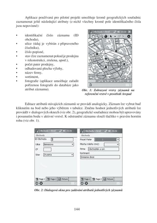 Aplikace používaná pro pilotní projekt umožňuje kromě geograﬁckých souřadnic
zaznamenat ještě následující atributy (z nichž všechny kromě pole identiﬁkačního čísla
jsou nepovinné):

•     identiﬁkační číslo záznamu (ID
      obchodu),
•     ulice (údaj je vybírán z připraveného
      číselníku),
•     číslo popisné,
•     stav (lze zaznamenat pokud je prodejna
      v rekonstrukci, zrušena, apod.),
•     počet pater prodejny,
•     odhadovaná plocha výlohy,
•     název ﬁrmy,
•     sortiment,
•     fotograﬁe (aplikace umožňuje zařadit
      pořízenou fotograﬁi do databáze jako
      atribut záznamu).                        Obr. 1: Zobrazení vrstvy záznamů na
                                                referenční vrstvě v prostředí Arcpad


      Editace atributů stávajících záznamů se provádí analogicky. Záznam lze vybrat buď
kliknutím na bod nebo jeho výběrem v tabulce. Změnu hodnot jednotlivých atributů lze
provádět v dialogových oknech (viz obr. 2), geograﬁcké souřadnice mohou být upravovány
i posunutím bodu v aktivní vrstvě. K odstranění záznamu slouží tlačítko v pravém horním
rohu (viz obr. 1).




            Obr. 2: Dialogová okna pro zadávání atributů jednotlivých záznamů




                                         144
 
