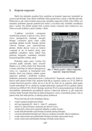 5.    Krajinné mapování

      Další část pilotního projektu byla zaměřena na krajinné mapování, konkrétně na
vymezování biotopů. Tato oblast mobilního sběru geodat byla zvolena z několika důvodů.
Především je zde velmi kvalitně zpracována metodika mapování ([104], [34], [106]), což
umožnilo podrobné popsání jednotlivých kroků a vytvoření řady číselníků usnadňující
práci v terénu. Pro pilotní projekt bylo zvoleno území v katastru obce Lelekovice (asi
10 km severně od Brna) a park Lužánky v Brně.

       V aplikaci vytvořené v programu
ArcPad byly použity 2 aktivní vrstvy. První
vrstva (polygonová) obsahuje stávající
biotopy s možností jejich změn a dále
umožňuje přidání nového biotopu (plošné
i liniové biotopy jsou reprezentovány
plošně). Druhá aktivní vrstva je bodová
a zapisují se do ní bodové prvky jako
například souřadnice místa odkud byla
pořízena fotograﬁe, souřadnice umístění
fytocenologického snímku, apod.
       Podrobný popis prací v terénu byl
vytvořen podle metodik, které sestavili
Maděra et al. [106] a Guth [34]. Pracovník
v terénu zakresluje do aktivní (polygonové)
                                               Obr. 3: Pilotní projekt v oblasti krajinného
vrstvy tzv. segmenty, tj. homogenní části             mapování - mapování biotopů
lokality, které jsou pokryty jedním typem
mapovací jednotky s konkrétní kvalitou
(hodnotou parametru reprezentativnosti i zachovalosti). Segmenty mohou být bodové,
liniové nebo plošné (Guth [34]), přičemž bod (B) je segment o ploše cca 25 až 2500 m�
(včetně liniových porostů v délce od cca 5 do 50 m), linie (L) je segment, jehož jeden
rozměr nedosahuje 50 m a druhý ho naopak překračuje a polygon (P) je segment o ploše
větší než cca 2500 m� (50 x 50 m�). Biotopy menší než 25 m� se nezaznamenávají. Z důvodů
maximálního zjednodušení prováděných operací a datových přenosů se při mapování
všechny druhy biotopů zakreslují do jedné polygonové vrstvy a metodický pokyn, zda se
jedná o bod, linii nebo plochu, se udržuje pouze atributově.
      Pracovník tedy provede následující úkony:
•     označí segment pořadovým číslem,
•     určí typ segmentu (B – bod, L – linie, P – polygon),
•     stanoví a zakreslí hranice segmentu do aktivní vrstvy,
•     u bodových a liniových segmentů odhadne a zapíše rozměr,
•     uvede kód příslušného typu biotopu (číselník katalog biotopů),
•     u lesních přírodních biotopů určí věkovou strukturu (číselník věková struktura),
•     uvede reprezentativnost příslušného biotopu (číselník reprezentativnost),
•     uvede zachovalost příslušného biotopu (číselník zachovalost),

                                          145
 