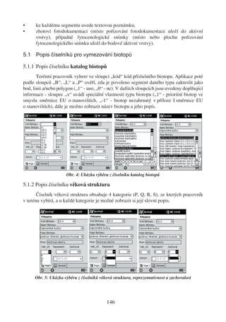 •     ke každému segmentu uvede textovou poznámku,
•     zhotoví fotodokumentaci (místo pořizování fotodokumentace uloží do aktivní
      vrstvy), případně fytocenologické snímky (místo nebo plochu pořizování
      fytocenologického snímku uloží do bodové aktivní vrstvy).

5.1 Popis číselníků pro vymezování biotopů

5.1.1 Popis číselníku katalog biotopů
       Terénní pracovník vybere ve sloupci „kód“ kód příslušného biotopu. Aplikace poté
podle sloupců „B“, „L“ a „P“ ověří, zda je povoleno segment daného typu zakreslit jako
bod, linii a/nebo polygon („1“ - ano, „0“ - ne). V dalších sloupcích jsou uvedeny doplňující
informace - sloupec „x“ uvádí speciální vlastnosti typu biotopu („1“ - prioritní biotop ve
smyslu směrnice EU o stanovištích, „-1“ - biotop nezahrnutý v příloze I směrnice EU
o stanovištích), dále je možno zobrazit název biotopu a jeho popis.




                      Obr. 4: Ukázka výběru z číselníku katalog biotopů

5.1.2 Popis číselníku věková struktura
       Číselník věková struktura obsahuje 4 kategorie (P, Q, R, S), ze kterých pracovník
v terénu vybírá, a u každé kategorie je možné zobrazit si její slovní popis.




      Obr. 5: Ukázka výběru z číselníků věková struktura, reprezentativnost a zachovalost




                                            146
 