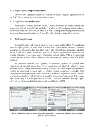 5.1.3 Popis číselníku reprezentativnost
      Obdobně jako v předchozím případě - číselník obsahuje 4 kategorie reprezentativnosti
(A, B, C, D) a je možné zobrazit si jejich slovní popis.

5.1.3 Popis číselníku zachovalost
       Zachovalost se určuje podle tří kritérií. Terénní pracovník pro každý segment určí
nejprve stav (sA, sB nebo sC), dále vyhlídky (vA, vB nebo vC) a nakonec možnost obnovy
prostřednictvím řízené péče (oA, oB nebo oC). Podle těchto parametrů je poté automaticky
segmentu přiřazena zachovalost (A, B nebo C) podle tabulek zavedených v systému.

6.    Datové přenosy

       Pro zajištění datových přenosů na server byla zvolena služba GPRS. Při předchozím
testování bylo zjištěno, že není nutné udržovat mezi pracovníkem v terénu a serverem
nepřetržité on-line spojení. Pro dané účely se jeví jako výhodnější posílání dat po dávkách.
Služba GPRS má z tohoto hlediska tu výhodu, že se platí za přenesený objem dat a ne
za dobu připojení. V porovnání např. s připojením pomocí služby WiFi je pro mapování
v terénu (mimo urbánní oblasti) klíčovým faktorem pokrytí většiny území ČR GPRS
signálem.
       Při pilotním testování bylo zjištěno, že přenosová rychlost se výrazně mění
v závislosti jak na místě, tak na čase. Pro vyvození obecných závěrů by však bylo nutné
provést statistická šetření na větším vzorku dat. Z hlediska pilotního projektu je rozhodující
zjištění, že přenosová rychlost byla ve většině případů postačující a obvykle došlo
k bezproblémovému přenesení datových dávek z mobilního zařízení na server i naopak.
V některých případech však docházelo k přerušení („zamrznutí“) připojení. Tyto situace
nijak nesouvisely s aktuální přenosovou rychlostí. Podobné problémy popisuje v práci
zabývající se telekomunikačními přenosy dat např. Hališková [35].




 Obr. 6: Nahrávání projektu marketingového mapování ze serveru na mobilní zařízení pomocí
                                 aplikace Teredit Broker




                                           147
 