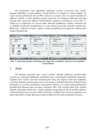Pro komunikaci mezi digitálním zařízením v terénu a serverem byla v rámci
projektu MobilDat vyvinuta aplikace Teredit Broker (viz kapitola 3, tohoto oddílu). Ta
zajistí stažení příslušných dat do PDA zařízení ze serveru (obr. 6) a jejich odeslání do
aplikace ArcPad, ve které probíhá samotné mapování. Po ukončení mapování jsou data
získaná (nebo upravená) aplikací Teredit Broker zabalena a odeslána na server (obr. 7).
Pokud je to vyžadováno, na serveru může okamžitě proběhnout validace zaslaných dat
a v případě nevyhovění požadavkům je o tom terénní pracovník okamžitě informován.
Může tedy – pokud je to nutné – přímo v terénu okamžitě provést opětovné změření nebo
zadání chybných dat.




 Obr. 7: Nahrávání projektu marketingového mapování z mobilního zařízení na serveraplikace
                                      Teredit Broker

7.    Závěr

       Při pilotním testování byla v praxi ověřena základní funkčnost navrhovaného
systému na vybraných příkladech marketinkového a tematického krajinného mapování.
Úspěšně bylo využito navržené technologické linky pro přípravu datových podkladů,
vytvoření projektu a přenosu mezi serverovou stranou a mobilním klientem. Prakticky bylo
prokázáno, že systém je použitelný a principielně funkční, a to včetně telekomunikačních
bezdrátových přenosů mezi serverem a klientem. Přes výše uvedená fakta bylo zjištěno
několik nedostatků (především v oblasti ukládání fotograﬁckých dat do mobilní aplikace
a při komunikaci mezi serverem a PDA zařízením v reálném čase), které byly popsány a na
jejich odstranění se bude dále pracovat při zavádění navrhované architektury do praxe.




                                          148
 