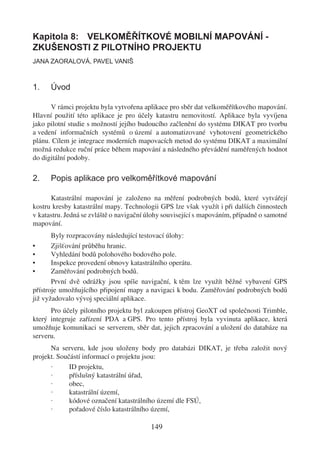 Kapitola 8: VELKOMĚŘÍTKOVÉ MOBILNÍ MAPOVÁNÍ -
ZKUŠENOSTI Z PILOTNÍHO PROJEKTU
JANA ZAORALOVÁ, PAVEL VANIŠ



1.    Úvod

      V rámci projektu byla vytvořena aplikace pro sběr dat velkoměřítkového mapování.
Hlavní použití této aplikace je pro účely katastru nemovitostí. Aplikace byla vyvíjena
jako pilotní studie s možností jejího budoucího začlenění do systému DIKAT pro tvorbu
a vedení informačních systémů o území a automatizované vyhotovení geometrického
plánu. Cílem je integrace moderních mapovacích metod do systému DIKAT a maximální
možná redukce ruční práce během mapování a následného převádění naměřených hodnot
do digitální podoby.

2.    Popis aplikace pro velkoměřítkové mapování

      Katastrální mapování je založeno na měření podrobných bodů, které vytvářejí
kostru kresby katastrální mapy. Technologii GPS lze však využít i při dalších činnostech
v katastru. Jedná se zvláště o navigační úlohy související s mapováním, případně o samotné
mapování.
       Byly rozpracovány následující testovací úlohy:
•      Zjišťování průběhu hranic.
•      Vyhledání bodů polohového bodového pole.
•      Inspekce provedení obnovy katastrálního operátu.
•      Zaměřování podrobných bodů.
       První dvě odrážky jsou spíše navigační, k těm lze využít běžné vybavení GPS
přístroje umožňujícího připojení mapy a navigaci k bodu. Zaměřování podrobných bodů
již vyžadovalo vývoj speciální aplikace.
      Pro účely pilotního projektu byl zakoupen přístroj GeoXT od společnosti Trimble,
který integruje zařízení PDA a GPS. Pro tento přístroj byla vyvinuta aplikace, která
umožňuje komunikaci se serverem, sběr dat, jejich zpracování a uložení do databáze na
serveru.
      Na serveru, kde jsou uloženy body pro databázi DIKAT, je třeba založit nový
projekt. Součástí informací o projektu jsou:
      ·      ID projektu,
      ·      příslušný katastrální úřad,
      ·      obec,
      ·      katastrální území,
      ·      kódové označení katastrálního území dle FSÚ,
      ·      pořadové číslo katastrálního území,

                                         149
 