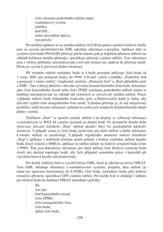 ·     číslo záznamu podrobného měření změn,
       ·     souřadnicový systém,
       ·     měřítko,
       ·     kód GPL,
       ·     název prováděné úpravy,
       ·     typ parcely.
       Do mobilní aplikace se na začátku měření vloží ID projektu a pomocí webové služby
jsou ze serveru prostřednictvím XML odeslány informace o projektu. Aplikace dále ze
systémových hodin PDA/GPS přístroje přečte datum, pak je doplněna přesnost měření (na
základě kalibrace daného přístroje), speciﬁkace přístroje a jméno měřiče. Tyto informace
jsou z většiny přebírány automatizovaně a uživatel nemusí nic zadávat do přístroje ručně.
Přesto je vyzván k potvrzení těchto informací.
      Při vlastním měření souřadnic bodu se k bodu postupně přiřazuje číslo bodu od
1 (resp. 4001 pro pomocné body) do 9999. Uživatel vybírá z nabídky „Podrobný bod
a pomocný v rámci změny“ (implicitně zatržen), „Pomocný bod“ a „Bod základního pole
a ZHB“. Tato volba je důležitá z důvodu vytvoření dvanáctimístného čísla bodu. Informace
jako číslo katastrálního území nebo číslo ZPMZ (záznamu podrobného měření změn) se
doplňují automatizovaně na základě dat získaných ze serveru při začátku měření. Pouze
v případě měření bodů Základního bodového pole a Zhušťovacích bodů je třeba, aby
uživatel vyplnil číslo triangulačního listu ručně. Výhodou přístroje je, že má integrovaný
prohlížeč, tudíž lze tuto informaci vyhledat na webových stránkách Zeměměřického úřadu
přímo v terénu.
      Tlačítkem „Start” se spouští začátek měření a na displeji se zobrazují informace
o souřadnicích ve WGS 84 a počtu záznamů na daném bodě. Po dostatečně dlouhé době
observace uživatel tlačítkem „Stop” měření ukončí. Akci lze pochopitelně kdykoliv
stornovat. V případě storna je číslo bodu zachováno pro další měření a žádné informace
k tomuto měření se neodesílají. V případě regulérního ukončení měření (tlačítkem
„Stop”), aplikace v mobilním telefonu spočte průměr z hodnot souřadnic měření daného
bodu (které získává z NMEA), aplikace se měřiče dotáže na kódové označení bodu (číslo
1-9999). Tím jsou dokončeny informace pro daný měřený bod. Kódové označení bodu
slouží pro uložení topologie bodů, aby byla případně usnadněna práce v kanceláři při
vytváření liniové kresby nad těmito body.
      Pro každý změřený bod se vytvoří řetězec GML, který je odeslán na server DIKAT.
Toto GML obsahuje informace o souřadnicovém systému, projektu, data měření (je
nutné pro správnou transformaci do S-JTSK), číslo bodu, souřadnice bodu, jeho kódové
označení, přesnost, speciﬁkaci GPS a jméno měřiče. Pro každý bod se ukládají v tabulce
pro uložení bodu do databáze DIKAT následující položky:
      ·      ID,
      ·      stav dat,
      ·      kód katastrálního území,
      ·      číslo ZPMZ,
      ·      číslo triangulačního listu,
      ·      číslo bodu,
      ·      úplné číslo bodu,
                                         150
 