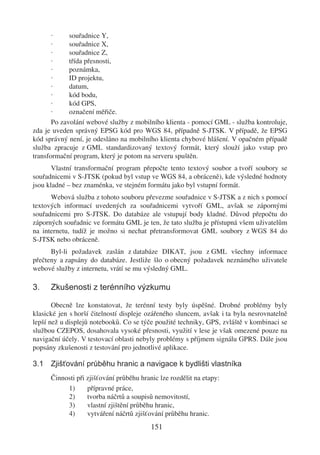 ·     souřadnice Y,
       ·     souřadnice X,
       ·     souřadnice Z,
       ·     třída přesnosti,
       ·     poznámka,
       ·     ID projektu,
       ·     datum,
       ·     kód bodu,
       ·     kód GPS,
       ·     označení měřiče.
       Po zavolání webové služby z mobilního klienta - pomocí GML - služba kontroluje,
zda je uveden správný EPSG kód pro WGS 84, případně S-JTSK. V případě, že EPSG
kód správný není, je odesláno na mobilního klienta chybové hlášení. V opačném případě
služba zpracuje z GML standardizovaný textový formát, který slouží jako vstup pro
transformační program, který je potom na serveru spuštěn.
       Vlastní transformační program přepočte tento textový soubor a tvoří soubory se
souřadnicemi v S-JTSK (pokud byl vstup ve WGS 84, a obráceně), kde výsledné hodnoty
jsou kladné – bez znaménka, ve stejném formátu jako byl vstupní formát.
      Webová služba z tohoto souboru převezme souřadnice v S-JTSK a z nich s pomocí
textových informací uvedených za souřadnicemi vytvoří GML, avšak se zápornými
souřadnicemi pro S-JTSK. Do databáze ale vstupují body kladné. Důvod přepočtu do
záporných souřadnic ve formátu GML je ten, že tato služba je přístupná všem uživatelům
na internetu, tudíž je možno si nechat přetransformovat GML soubory z WGS 84 do
S-JTSK nebo obráceně.
      Byl-li požadavek zaslán z databáze DIKAT, jsou z GML všechny informace
přečteny a zapsány do databáze. Jestliže šlo o obecný požadavek neznámého uživatele
webové služby z internetu, vrátí se mu výsledný GML.

3.    Zkušenosti z terénního výzkumu

       Obecně lze konstatovat, že terénní testy byly úspěšné. Drobné problémy byly
klasické jen s horší čitelností displeje ozářeného sluncem, avšak i ta byla nesrovnatelně
lepší než u displejů notebooků. Co se týče použité techniky, GPS, zvláště v kombinaci se
službou CZEPOS, dosahovala vysoké přesnosti, využití v lese je však omezené pouze na
navigační účely. V testovací oblasti nebyly problémy s příjmem signálu GPRS. Dále jsou
popsány zkušenosti z testování pro jednotlivé aplikace.

3.1 Zjišťování průběhu hranic a navigace k bydlišti vlastníka
      Činnosti při zjišťování průběhu hranic lze rozdělit na etapy:
           1)      přípravné práce,
           2)      tvorba náčrtů a soupisů nemovitostí,
           3)      vlastní zjištění průběhu hranic,
           4)      vytváření náčrtů zjišťování průběhu hranic.
                                          151
 
