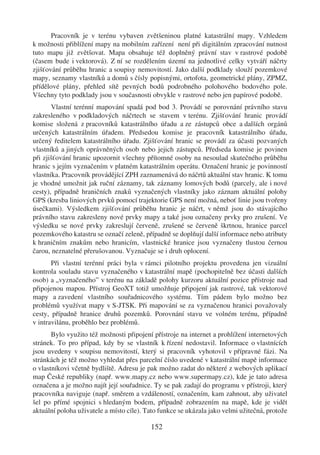 Pracovník je v terénu vybaven zvětšeninou platné katastrální mapy. Vzhledem
k možnosti přiblížení mapy na mobilním zařízení není při digitálním zpracování nutnost
tuto mapu již zvětšovat. Mapa obsahuje též doplněný právní stav v rastrové podobě
(časem bude i vektorová). Z ní se rozdělením území na jednotlivé celky vytváří náčrty
zjišťování průběhu hranic a soupisy nemovitostí. Jako další podklady slouží pozemkové
mapy, seznamy vlastníků a domů s čísly popisnými, ortofota, geometrické plány, ZPMZ,
přídělové plány, přehled sítě pevných bodů podrobného polohového bodového pole.
Všechny tyto podklady jsou v současnosti obvykle v rastrové nebo jen papírové podobě.
       Vlastní terénní mapování spadá pod bod 3. Provádí se porovnání právního stavu
zakresleného v podkladových náčrtech se stavem v terénu. Zjišťování hranic provádí
komise složená z pracovníků katastrálního úřadu a ze zástupců obce a dalších orgánů
určených katastrálním úřadem. Předsedou komise je pracovník katastrálního úřadu,
určený ředitelem katastrálního úřadu. Zjišťování hranic se provádí za účasti pozvaných
vlastníků a jiných oprávněných osob nebo jejich zástupců. Předseda komise je povinen
při zjišťování hranic upozornit všechny přítomné osoby na nesoulad skutečného průběhu
hranic s jejím vyznačením v platném katastrálním operátu. Označení hranic je povinností
vlastníka. Pracovník provádějící ZPH zaznamenává do náčrtů aktuální stav hranic. K tomu
je vhodné umožnit jak ruční záznamy, tak záznamy lomových bodů (parcely, ale i nové
cesty), případně hraničních znaků vyznačených vlastníky jako záznam aktuální polohy
GPS (kresba liniových prvků pomocí trajektorie GPS není možná, neboť linie jsou tvořeny
úsečkami). Výsledkem zjišťování průběhu hranic je náčrt, v němž jsou do stávajícího
právního stavu zakresleny nové prvky mapy a také jsou označeny prvky pro zrušení. Ve
výsledku se nové prvky zakreslují červeně, zrušené se červeně škrtnou, hranice parcel
pozemkového katastru se označí zeleně, případně se doplňují další informace nebo atributy
k hraničním znakům nebo hranicím, vlastnické hranice jsou vyznačeny tlustou černou
čarou, neznatelné přerušovanou. Vyznačuje se i druh oplocení.
       Při vlastní terénní práci byla v rámci pilotního projektu provedena jen vizuální
kontrola souladu stavu vyznačeného v katastrální mapě (pochopitelně bez účasti dalších
osob) a „vyznačeného” v terénu na základě polohy kurzoru aktuální pozice přístroje nad
připojenou mapou. Přístroj GeoXT totiž umožňuje připojení jak rastrové, tak vektorové
mapy a zavedení vlastního souřadnicového systému. Tím pádem bylo možno bez
problémů využívat mapy v S-JTSK. Při mapování se za vyznačenou hranici považovaly
cesty, případně hranice druhů pozemků. Porovnání stavu ve volném terénu, případně
v intravilánu, proběhlo bez problémů.
       Bylo využito též možnosti připojení přístroje na internet a prohlížení internetových
stránek. To pro případ, kdy by se vlastník k řízení nedostavil. Informace o vlastnících
jsou uvedeny v soupisu nemovitostí, který si pracovník vyhotovil v přípravné fázi. Na
stránkách je též možno vyhledat přes parcelní číslo uvedené v katastrální mapě informace
o vlastníkovi včetně bydliště. Adresu je pak možno zadat do některé z webových aplikací
map České republiky (např. www.mapy.cz nebo www.supermapy.cz), kde je tato adresa
označena a je možno najít její souřadnice. Ty se pak zadají do programu v přístroji, který
pracovníka naviguje (např. směrem a vzdáleností, označením, kam zahnout, aby uživatel
šel po přímé spojnici s hledaným bodem, případně zobrazením na mapě, kde je vidět
aktuální poloha uživatele a místo cíle). Tato funkce se ukázala jako velmi užitečná, protože

                                          152
 