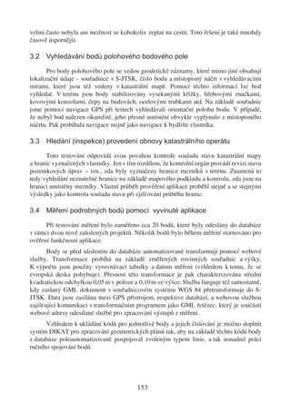 velmi často nebyla ani možnost se kohokoliv zeptat na cestu. Toto řešení je také mnohdy
časově úspornější.

3.2 Vyhledávání bodů polohového bodového pole

       Pro body polohového pole se vedou geodetické záznamy, které mimo jiné obsahují
lokalizační údaje - souřadnice v S-JTSK, číslo bodu a místopisný náčrt s vyhledávacími
mírami, které jsou též vedeny v katastrální mapě. Pomocí těchto informací lze bod
vyhledat. V terénu jsou body stabilizovány vysekanými křížky, hřebovými značkami,
kovovými konzolami, čepy na budovách, ocelovými trubkami atd. Na základě souřadnic
jsme pomocí navigace GPS při testech vyhledávali orientační polohu bodu. V případě,
že nebyl bod nalezen okamžitě, jeho přesné umístění obvykle vyplynulo z místopisného
náčrtu. Pak probíhala navigace stejně jako navigace k bydlišti vlastníka.

3.3 Hledání (inspekce) provedení obnovy katastrálního operátu

      Toto testování odpovídá svou povahou kontrole souladu stavu katastrální mapy
a hranic vyznačených vlastníky. Jen s tím rozdílem, že kontrolní orgán provádí revizi stavu
pozemkových úprav – tzn., zda byly vyznačeny hranice mezníků v terénu. Znamená to
tedy vyhledání neznatelné hranice na základě mapového podkladu a kontrolu, zda jsou na
hranici umístěny mezníky. Vlastní průběh prověření aplikace proběhl stejně a se stejnými
výsledky jako kontrola souladu stavu při zjišťování průběhu hranic.

3.4 Měření podrobných bodů pomocí vyvinuté aplikace

      Při testování měření bylo zaměřeno cca 20 bodů, které byly odeslány do databáze
v rámci dvou nově založených projektů. Několik bodů bylo během měření stornováno pro
ověření funkčnosti aplikace.
       Body se před uložením do databáze automatizovaně transformují pomocí webové
služby. Transformace probíhá na základě změřených rovinných souřadnic a výšky.
K výpočtu jsou použity vyrovnávací tabulky a datum měření (vzhledem k tomu, že se
evropská deska pohybuje). Přesnost této transformace je pak charakterizována střední
kvadratickou odchylkou 0,05 m v poloze a 0,10 m ve výšce. Služba funguje též samostatně,
kdy zaslaný GML dokument v souřadnicovém systému WGS 84 přetransformuje do S-
JTSK. Data jsou zasílána mezi GPS přístrojem, respektive databází, a webovou službou
zajišťující komunikaci s transformačním programem jako GML řetězec, který je součástí
webové adresy odesílané službě pro zpracování výstupů z měření.
      Vzhledem k ukládání kódů pro jednotlivé body a jejich číslování je možno doplnit
systém DIKAT pro zpracování geometrických plánů tak, aby na základě těchto kódů body
z databáze poloautomatizovaně pospojoval zvoleným typem linie, a tak usnadnil práci
ručního spojování bodů.




                                          153
 