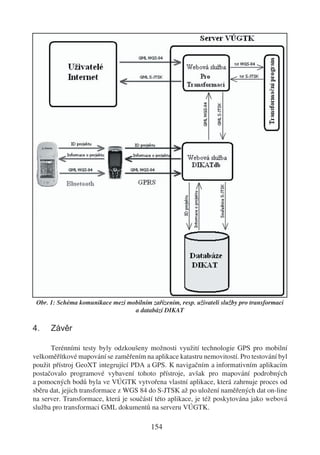 Obr. 1: Schéma komunikace mezi mobilním zařízením, resp. uživateli služby pro transformaci
                                  a databází DIKAT

4.    Závěr

      Terénními testy byly odzkoušeny možnosti využití technologie GPS pro mobilní
velkoměřítkové mapování se zaměřením na aplikace katastru nemovitostí. Pro testování byl
použit přístroj GeoXT integrující PDA a GPS. K navigačním a informativním aplikacím
postačovalo programové vybavení tohoto přístroje, avšak pro mapování podrobných
a pomocných bodů byla ve VÚGTK vytvořena vlastní aplikace, která zahrnuje proces od
sběru dat, jejich transformace z WGS 84 do S-JTSK až po uložení naměřených dat on-line
na server. Transformace, která je součástí této aplikace, je též poskytována jako webová
služba pro transformaci GML dokumentů na serveru VÚGTK.

                                          154
 