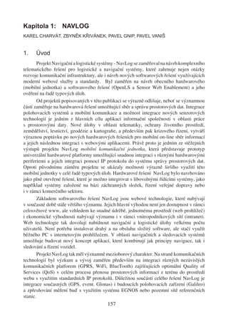 Kapitola 1: NAVLOG
KAREL CHARVÁT, ZBYNĚK KŘIVÁNEK, PAVEL GNIP, PAVEL VANIŠ


1.    Úvod
       Projekt Navigační a logistické systémy - NavLog se zaměřoval na návrh komplexního
telematického řešení pro logistické a navigační systémy, které zahrnuje nejen otázky
rozvoje komunikační infrastruktury, ale i návrh nových softwarových řešení využívajících
moderní webové služby a standardy. Byl zaměřen na návrh obecného hardwarového
(mobilní jednotka) a softwarového řešení (OpenLS a Sensor Web Enablement) a jeho
ověření na řadě typových úloh.
       Od projektů popisovaných v této publikaci se výrazně odlišuje, neboť se významnou
částí zaměřuje na hardwarová řešení umožňující sběr a správu prostorových dat. Integrace
polohovacích systémů a mobilní komunikace a možnost integrace nových senzorových
technologií je jedním z hlavních cílu aplikací informační společnosti v oblasti práce
s prostorovými daty. Nové úlohy v oblasti telematiky, ochrany životního prostředí,
zemědělství, lesnictví, geodézie a kartograﬁe, a především pak krizového řízení, vytváří
výraznou poptávku po nových hardwarových řešeních pro mobilní on-line sběr informací
a jejich následnou integraci s webovými aplikacemi. Právě proto je jedním ze stěžejních
výstupů projektu NavLog mobilní komunikační jednotka, která představuje prototyp
univerzální hardwarové platformy umožňující snadnou integraci s různými hardwarovými
periferiemi a jejich integraci pomocí IP protokolu do systému správy prostorových dat.
Oproti původnímu záměru projektu se ukázaly možnosti výrazně širšího využití této
mobilní jednotky v celé řadě typových úloh. Hardwarové řešení NavLog bylo navrhováno
jako plně otevřené řešení, které je možno integrovat s libovolnými řídícími systémy, jako
například systémy založené na bázi záchranných složek, řízení veřejné dopravy nebo
i v rámci komerčního sektoru.
       Základem softwarového řešení NavLog jsou webové technologie, které nabývají
v současné době stále většího významu. Jejich hlavní výhodou není jen dostupnost v rámci
celosvětové www, ale vzhledem ke snadné údržbě, jednotnému prostředí (web prohlížeč)
i ekonomické výhodnosti nabývají významu i v rámci vnitropodnikových sítí (intranet).
Web technologie tak dovolují nabídnout navigační a logistické úlohy velkému počtu
uživatelů. Není potřeba instalovat drahý a na obsluhu složitý software, ale stačí využít
běžného PC s internetovým prohlížečem. V oblasti navigačních a sledovacích systémů
umožňuje budovat nový koncept aplikací, které kombinují jak principy navigace, tak i
sledování a řízení vozidel.
       Projekt NavLog tak měl významně mezioborový charakter. Na straně komunikačních
technologií byl výzkum a vývoj zaměřen především na integraci různých nezávislých
komunikačních platforem (GPRS, WiFi, BlueTooth) zajišťujících optimální Quality of
Services (QoS) v celém procesu přenosu prostorových informací z terénu do prostředí
webu s využitím standardních IP protokolů. Důležitou součástí celého řešení NavLog je
integrace současných (GPS, event. Glonas) i budoucích polohovacích zařízení (Galileo)
a zpřesňování měření buď s využitím systému EGNOS nebo pozemní sítě referenčních
stanic.
                                         157
 