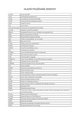 HLAVNÍ POUŽÍVANÉ ZKRATKY

A-GPS               Asistované GPS
AGS                 Astronomicko-geodetická síť
AJAX                Asynchronous Javascript And XML
ANSI                American National Standards Institute
AOA                 Angle Of Arrival
AP                  Access Point
AST position paper Architecture & Standards Position Paper
AV ČR               Akademie věd České republiky
BBWA                Broadband Wireless Access (bezdrátové metropolitní sítě)
BIH                 Bureau International de I’Heure
BPEJ                Bonitní půdně ekologická jednotka
Bpv                 Výškový systém baltský - po vyrovnání
BSS                 Basic Service Set
CAGI                Česká asociace pro geoinformace
CBCH                Cell Broadcast Channel
CDMA                Code Division Multiple Access
CLI                 Command Line Interface
CORBA               Common Object Request Broker Architecture
CTRS                Konvenční terestrický systém
CQL                 Common Query Language
CSMA/CA             Carrier Sense Multiple Access With Collision Avoidance
CSW                 Catalogue Services for the Web
CZEPOS              Česká permanentní síť pro určování polohy
ČR                  Česká republika
ČSJNS               Československá jednotná nivelační síť
ČSN                 České technické normy
ČSÚ                 Český statistický úřad
CSV                 Comma Separated Value(s) (importní/exportní formát do databáze)
ČÚZK                Český úřad zeměměřický a katastrální
DBU                 Deutsche Bundesstiftung Umwelt
DCMI                Dublin Core Metadata Initiative
DGN                 Design (formát výkresů v produktech ﬁrmy Bentley Systeme)
DGPS                Diferenční GPS
DKM                 Digitální katastrální mapa
DIKAT               Systém pro tvorbu a vedení informačních systémů o území a automatizované vyhotovení
                    geometrického plánu
E-CGI               Enhanced Cell Global Identity
E-OTD               Enhanced Observed Time Diference
ebRIM               Electronic Bussiness Registry Information Model
EGM                 Earth Gravity Model
EGNOS               European Geostationary Navigation Overlay Service
EPSG                European Petroleum Survey Group
 