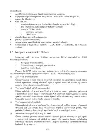 úloha obnáší:
•     zajištění mobilního přenostu dat mezi strojem a serverem,
•     napojení navigačního systému na vybavení stroje, řídící variabilní aplikaci,
•     přenos dat MapServer,
•     GPS s DGPS
      ·      standardní přesnost pod 1m (aplikace hnojiv, zpracování půdy),
      ·      pod 10 cm (setí, kultivace půdy během vegetace),
      ·      umístění GPS na střeše
             -     připojení kabelem,
             -     BlueTooth,
•     digitální kompas - směrová přesnost,
•     příčný a podélný sklonoměr,
•     snímač směru a rychlosti větru pro aplikaci kapalných hnojiv,
•     komunikace a diagnostika traktoru - CAN, FMS ... nadstavba, ne v základní
      variantě.

2.6 Navigace v mapovacích úlohách

       Mapovací úlohy se úzce dotýkají navigování. Běžné mapování se skládá
z následujících úloh:
       ·      Navigace do místa měření.
       ·      Nalezení bodu o známých souřadnicích.
       ·      Zaměření polohy bodu.
       Přenosy dat GPRS budou prověřeny a otestovány v praktickém mapovacím procesu
velkoměřítkových map a topograﬁcké mapy 1 : 5000. Testovací úlohy jsou:
a)     Zjišťování průběhu hranic.
       Úloha vyžaduje ověření přenosů textových informací na server (čísla parcel, názvy
       místní a pomístní, adresy vlastníků apod.), zpětně může od serveru vyžadovat
       rastrové obrazy (soubory) starších map.
b)     Tvorba měřických náčrtů pro mapování.
       Úloha vyžaduje přenesení naměřených hodnot na server, připojení poznámek
       o poloze bodu k číslu bodu se souřadnicemi X,Y (např. roh budovy, cesta, osa koleje
       apod.) a zaslání těchto náčrtů na server. Zpětně může od serveru vyžadovat platnou
       katastrální mapu v rastrové nebo vektorové podobě.
c)     Tvorba geometrických plánů.
       Úloha vyžaduje přenesení nově zaměřených a ověřených bodů na server v připravené
       struktuře dat. Ze serveru bude vyžadována příprava vytyčovacích prvků, resp.
       podrobných bodů polohopisu při vytyčování např. neznatelných hranic.
d)     Aktualizace topograﬁckých map 1 : 5000.
       Úloha vyžaduje provést terénní měření a šetření, jejichž záznamy se pak spolu
       s popisovými informacemi přidají na server. Od serveru budou vyžadovány
       informace v rastrové a vektorové hodnotě (mapové podklady). Výsledné informace
       budou uloženy na server.

                                         160
 