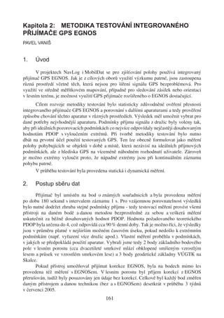 Kapitola 2: METODIKA TESTOVÁNÍ INTEGROVANÉHO
PŘIJÍMAČE GPS EGNOS
PAVEL VANIŠ


1.    Úvod

       V projektech NavLog i MobilDat se pro zjišťování polohy používá integrovaný
přijímač GPS EGNOS. Jak je z cílových oborů využití výzkumu patrné, jsou zastoupena
různá prostředí včetně těch, která nejsou pro šíření signálu GPS bezproblémová. Pro
využití ve středně měřítkovém mapování, případně pro sledování zásilek nebo orientaci
v lesním terénu, je možnost využití GPS přijímače rozšířeného o EGNOS dostačující.
      Cílem rozvoje metodiky testování bylo statisticky zdůvodněné ověření přesnosti
integrovaného přijímače GPS EGNOS a porovnání s dalšími aparaturami a tedy prověření
způsobu chování těchto aparatur v různých prostředích. Výsledek měl umožnit vybrat pro
dané potřeby nejvhodnější aparaturu. Podmínky příjmu signálu z družic byly voleny tak,
aby při ideálních pozorovacích podmínkách co nejvíce odpovídaly nejčastěji dosahovaným
hodnotám PDOP s vyloučením extrémů. Při tvorbě metodiky testování bylo nutno
dbát na prvotní účel použití testovaných GPS. Ten lze obecně formulovat jako měření
polohy pohybujících se objektů v době a místě, která nezávisí na ideálních příjmových
podmínkách, ale z hlediska GPS na víceméně náhodném rozhodnutí uživatele. Zároveň
je možno extrémy vyloučit proto, že nápadné extrémy jsou při kontinuálním záznamu
pohybu patrné.
      V průběhu testování byla provedena statická i dynamická měření.

2.    Postup sběru dat
       Přijímač byl umístěn na bod o známých souřadnicích a byla provedena měření
po dobu 180 sekund s intervalem záznamu 1 s. Pro vzájemnou porovnatelnost výsledků
bylo nutné dodržet zhruba stejné podmínky příjmu - tedy testovací měření provést všemi
přístroji na daném bodě a danou metodou bezprostředně za sebou a veškerá měření
uskutečnit za běžně dosahovaných hodnot PDOP. Hodnota požadovaného teoretického
PDOP byla určena do 4, což odpovídá cca 90 % denní doby. Tak je možno říci, že výsledky
jsou v průměru platné v nejširším možném časovém úseku, pokud nedošlo k extrémním
podmínkám (např. vyřazení více družic apod.). Vlastní měření proběhla v podmínkách,
v jakých se předpokládá použití aparatur. Vybrali jsme tedy 2 body základního bodového
pole v lesním porostu (cca dvacetileté smrkové mlází obklopené smíšeným vzrostlým
lesem a průsek ve vzrostlém smrkovém lese) a 3 body geodetické základny VÚGTK na
Skalce.
       Pokud přístroj umožňoval přijímat korekce EGNOS, byla na bodech mimo les
provedena též měření s EGNOSem. V lesním porostu byl příjem korekcí z EGNOS
přerušován, tudíž byly posuzovány jen údaje bez korekcí. Celkově byl každý bod změřen
daným přístrojem a danou technikou (bez a s EGNOSem) desetkrát v průběhu 3 týdnů
v červenci 2005.
                                        161
 