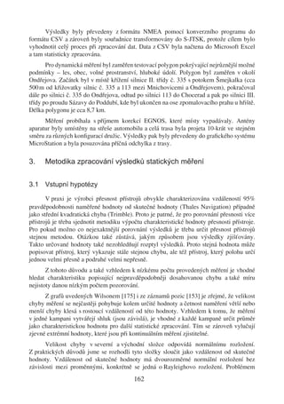 Výsledky byly převedeny z formátu NMEA pomocí konverzního programu do
formátu CSV a zároveň byly souřadnice transformovány do S-JTSK, protože cílem bylo
vyhodnotit celý proces při zpracování dat. Data z CSV byla načtena do Microsoft Excel
a tam statisticky zpracována.
       Pro dynamická měření byl zaměřen testovací polygon pokrývající nejrůznější možné
podmínky – les, obec, volné prostranství, hluboké údolí. Polygon byl zaměřen v okolí
Ondřejova. Začátek byl v místě křížení silnice II. třídy č. 335 s potokem Šmejkalka (cca
500 m od křižovatky silnic č. 335 a 113 mezi Mnichovicemi a Ondřejovem), pokračoval
dále po silnici č. 335 do Ondřejova, odtud po silnici 113 do Chocerad a pak po silnici III.
třídy po proudu Sázavy do Poddubí, kde byl ukončen na ose zpomalovacího prahu u hřiště.
Délka polygonu je cca 8,7 km.
      Měření probíhala s příjmem korekcí EGNOS, které místy vypadávaly. Antény
aparatur byly umístěny na střeše automobilu a celá trasa byla projeta 10-krát ve stejném
směru za různých konﬁgurací družic. Výsledky pak byly převedeny do graﬁckého systému
MicroStation a byla posuzována příčná odchylka z trasy.

3.    Metodika zpracování výsledků statických měření


3.1 Vstupní hypotézy

       V praxi je výrobci přesnost přístrojů obvykle charakterizována vzdáleností 95%
pravděpodobnosti naměřené hodnoty od skutečné hodnoty (Thales Navigation) případně
jako střední kvadratická chyba (Trimble). Proto je patrné, že pro porovnání přesnosti více
přístrojů je třeba sjednotit metodiku výpočtu charakteristické hodnoty přesnosti přístroje.
Pro pokud možno co nejexaktnější porovnání výsledků je třeba určit přesnost přístrojů
stejnou metodou. Otázkou také zůstává, jakým způsobem jsou výsledky zjišťovány.
Takto určované hodnoty také nezohledňují rozptyl výsledků. Proto stejná hodnota může
popisovat přístroj, který vykazuje stále stejnou chybu, ale též přístroj, který polohu určí
jednou velmi přesně a podruhé velmi nepřesně.
       Z tohoto důvodu a také vzhledem k nízkému počtu provedených měření je vhodné
hledat charakteristiku popisující nejpravděpodobněji dosahovanou chybu a také míru
nejistoty danou nízkým počtem pozorování.
      Z grafů uvedených Wilsonem [175] i ze záznamů pozic [153] je zřejmé, že velikost
chyby měření se nejčastěji pohybuje kolem určité hodnoty a četnost naměření větší nebo
menší chyby klesá s rostoucí vzdáleností od této hodnoty. Vzhledem k tomu, že měření
v jedné kampani vytvářejí shluk (jsou závislá), je vhodné z každé kampaně určit průměr
jako charakteristickou hodnotu pro další statistické zpracování. Tím se zároveň vylučují
zjevné extrémní hodnoty, které jsou při kontinuálním měření zjistitelné.
      Velikost chyby v severní a východní složce odpovídá normálnímu rozložení.
Z praktických důvodů jsme se rozhodli tyto složky sloučit jako vzdálenost od skutečné
hodnoty. Vzdálenost od skutečné hodnoty má dvourozměrné normální rozložení bez
závislosti mezi proměnnými, konkrétně se jedná o Rayleighovo rozložení. Problémem
                                          162
 