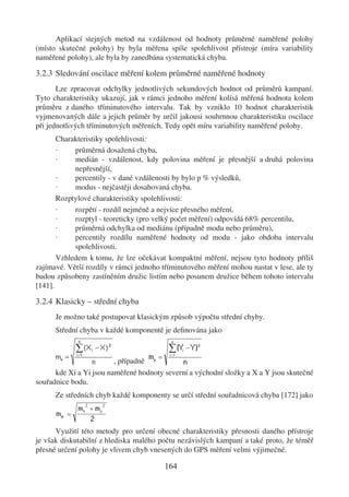 Aplikací stejných metod na vzdálenost od hodnoty průměrné naměřené polohy
(místo skutečné polohy) by byla měřena spíše spolehlivost přístroje (míra variability
naměřené polohy), ale byla by zanedbána systematická chyba.

3.2.3 Sledování oscilace měření kolem průměrné naměřené hodnoty
       Lze zpracovat odchylky jednotlivých sekundových hodnot od průměrů kampaní.
Tyto charakteristiky ukazují, jak v rámci jednoho měření kolísá měřená hodnota kolem
průměru z daného tříminutového intervalu. Tak by vzniklo 10 hodnot charakteristik
vyjmenovaných dále a jejich průměr by určil jakousi souhrnnou charakteristiku oscilace
při jednotlivých tříminutových měřeních. Tedy opět míru variability naměřené polohy.
       Charakteristiky spolehlivosti:
       ·    průměrná dosažená chyba,
       ·    medián - vzdálenost, kdy polovina měření je přesnější a druhá polovina
            nepřesnější,
       ·    percentily - v dané vzdálenosti by bylo p % výsledků,
       ·    modus - nejčastěji dosahovaná chyba.
       Rozptylové charakteristiky spolehlivosti:
       ·    rozpětí - rozdíl nejméně a nejvíce přesného měření,
       ·    rozptyl - teoreticky (pro velký počet měření) odpovídá 68% percentilu,
       ·    průměrná odchylka od mediánu (případně modu nebo průměru),
       ·    percentily rozdílu naměřené hodnoty od modu - jako obdoba intervalu
            spolehlivosti.
       Vzhledem k tomu, že lze očekávat kompaktní měření, nejsou tyto hodnoty příliš
zajímavé. Větší rozdíly v rámci jednoho tříminutového měření mohou nastat v lese, ale ty
budou způsobeny zastíněním družic listím nebo posunem družice během tohoto intervalu
[141].

3.2.4 Klasicky – střední chyba
      Je možno také postupovat klasickým způsob výpočtu střední chyby.
      Střední chyba v každé komponentě je deﬁnována jako



                        , případně
      kde Xi a Yi jsou naměřené hodnoty severní a východní složky a X a Y jsou skutečné
souřadnice bodu.
      Ze středních chyb každé komponenty se určí střední souřadnicová chyba [172] jako



      Využití této metody pro určení obecné charakteristiky přesnosti daného přístroje
je však diskutabilní z hlediska malého počtu nezávislých kampaní a také proto, že téměř
přesné určení polohy je vlivem chyb vnesených do GPS měření velmi výjimečné.

                                        164
 