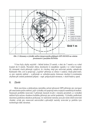 Obr. 2: Záznamy a výsledky měřen integrovaného přijímače GPS EGNOS na volném
                             prostranství s použitím EGNOSu


       V lese byly chyby největší – běžně kolem 23 metrů, v obci do 7 metrů a ve volné
krajině do 6 metrů. Nicméně občas docházelo k výpadkům signálu i ve volné krajině.
Ze záznamů všech přístrojů vyplývá, že všechny mají pro určování polohy zabudován
Kalmanův ﬁltr, což se projevuje „vyjetím“ přístroje ze silnice v zatáčce. Jinak platí totéž,
co pro statická měření – u přístrojů se soﬁstikovaným ﬁrmware dochází k extrémním
chybám při změně podmínek příjmu – např. průjezd pod stromem, v okolí budovy apod.

6.    Závěr

      Byla navržena a odzkoušena metodika určení přesnosti GPS přístroje pro navigaci
při omezeném počtu měření, jejíž výsledky též popisují míru rozptylu naměřených hodnot.
Současně proběhlo testování 4 přístrojů různých kvalit v různém prostředí a z výsledků
měření byla určena vhodnost každého přístroje pro určité podmínky. Výsledky podložené
názornou graﬁckou ukázkou prokazují, že statistické metody jsou pro tento druh testování
vhodné, avšak pro stanovení univerzální a přesnější metody testování je potřeba tyto
technologie dále zkoumat.




                                          167
 