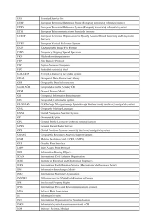 ESS         Extended Service Set
ETRF        European Terrestrial Reference Frame (Evropský terestrický referenční rámec)
ETRS        European Terrestrial Reference System (Evropský terestrický referenční systém)
ETSI        European Telecommunications Standards Institute
EUREF       European Reference Organisation for Quality Assured Breast Screening and Diagnostic
            Services
EVRF        European Vertical Reference System
EXIF        EXchangeable Image File Format
FHSS        Frequency Hopping Spread Spectrum
FKP         Flächenkorrekturparameter
FTP         File Transfer Protocol
FSC         Fujitsu-Siemens Computers
FSÚ         Federální statistický úřad
GALILEO     Evropský družicový navigační systém
GDAL        Geospatial Data Abstraction Library
GDI         Geographic Data Infrastructure
GeoSl AČR   Geograﬁcká služba Armády ČR
GFM         General Feature Model
GII         Geospatial Information Infrastructure
GIS         Geograﬁcký informační systém
GLONASS     GLObaľnaja NAvigacionnaja Sputnikovaja Sistěma (ruský družicový navigační systém)
GML         Geography Markup Language
GNSS        Global Navigation Satellite System
GP          Geometrický plán
GPL         General Public Licence (všeobecná veřejná licence)
GPRS        General Packet Radio Service
GPS         Global Positions System (americký družicový navigační systém)
GRASS       Geographic Resources Analysis Support System
GSM         Mobilní bezdrátové sítě (GPRS, UMTS)
GUI         Graphic User Interface
IAPP        Inter-Access Point Protocol
IBO         Information Bearing Objects
ICAO        International Civil Aviation Organisation
IEEE        Institute of Electrical and Electronical Engineers
IERS        International Earth Rotation Service (Mezinárodní služba rotace Země)
IIM         Information Interchanges Model
IMO         International Maritime Organisation
INSPIRE     INfrastructure for SPatial InfoRmation in Europe
IPR         Intellectual Property Rights
IPTC        International Press and Telecommunications Council
IrDA        Infrared Data Association
IS          Informační systém
ISO         International Organisation for Standardisation
ISKN        Informační systém katastru nemovitostí v ČR
ISM         Industry, Science, Medical
 