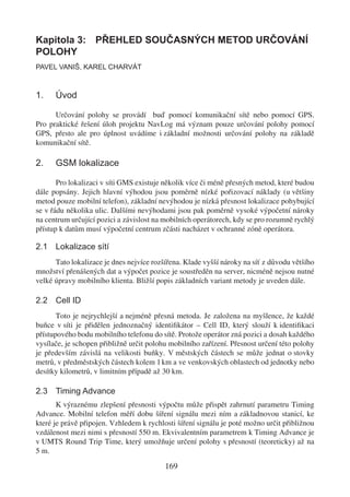 Kapitola 3: PŘEHLED SOUČASNÝCH METOD URČOVÁNÍ
POLOHY
PAVEL VANIŠ, KAREL CHARVÁT



1.    Úvod

      Určování polohy se provádí buď pomocí komunikační sítě nebo pomocí GPS.
Pro praktické řešení úloh projektu NavLog má význam pouze určování polohy pomocí
GPS, přesto ale pro úplnost uvádíme i základní možnosti určování polohy na základě
komunikační sítě.

2.    GSM lokalizace

       Pro lokalizaci v síti GMS existuje několik více či méně přesných metod, které budou
dále popsány. Jejich hlavní výhodou jsou poměrně nízké pořizovací náklady (u většiny
metod pouze mobilní telefon), základní nevýhodou je nízká přesnost lokalizace pohybující
se v řádu několika ulic. Dalšími nevýhodami jsou pak poměrně vysoké výpočetní nároky
na centrum určující pozici a závislost na mobilních operátorech, kdy se pro rozumně rychlý
přístup k datům musí výpočetní centrum zčásti nacházet v ochranné zóně operátora.

2.1 Lokalizace sítí
      Tato lokalizace je dnes nejvíce rozšířena. Klade vyšší nároky na síť z důvodu většího
množství přenášených dat a výpočet pozice je soustředěn na server, nicméně nejsou nutné
velké úpravy mobilního klienta. Bližší popis základních variant metody je uveden dále.

2.2 Cell ID
       Toto je nejrychlejší a nejméně přesná metoda. Je založena na myšlence, že každé
buňce v síti je přidělen jednoznačný identiﬁkátor – Cell ID, který slouží k identiﬁkaci
přístupového bodu mobilního telefonu do sítě. Protože operátor zná pozici a dosah každého
vysílače, je schopen přibližně určit polohu mobilního zařízení. Přesnost určení této polohy
je především závislá na velikosti buňky. V městských částech se může jednat o stovky
metrů, v předměstských částech kolem 1 km a ve venkovských oblastech od jednotky nebo
desítky kilometrů, v limitním případě až 30 km.

2.3 Timing Advance
       K výraznému zlepšení přesnosti výpočtu může přispět zahrnutí parametru Timing
Advance. Mobilní telefon měří dobu šíření signálu mezi ním a základnovou stanicí, ke
které je právě připojen. Vzhledem k rychlosti šíření signálu je poté možno určit přibližnou
vzdálenost mezi nimi s přesností 550 m. Ekvivalentním parametrem k Timing Advance je
v UMTS Round Trip Time, který umožňuje určení polohy s přesností (teoreticky) až na
5 m.

                                          169
 