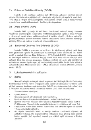 2.4 Enhanced Cell Global Identity (E-CGI)

       Metoda E-CGI rozšiřuje techniku Cell ID/Timing Advance o měření úrovně
signálu. Mobilní telefon průběžně měří sílu signálu od jednotlivých vysílačů, které slyší.
Tyto údaje je schopen na vyžádání předat lokalizačnímu serveru, který je může porovnat
s predikčními modely či hodnotami v databázi pokrytí operátora.

2.5 Angle of Arrival (AOA)

       Metoda AOA vyžaduje ke své funkci instalované směrové antény a znalost
vyzařování anténního pole. Měření úhlu, pod kterým je přijímán signál, se může provádět
v základnové stanici nebo v mobilním zařízení. V každém případě výsledkem měření je
přímka procházející polohou mobilního zařízení a základnové stanice. Přesnost metody je
přibližně 300 m, ale zařízení by měla mít přímou viditelnost.

2.6    Enhanced Observed Time Diference (E-OTD)

       Metoda E-OTD je postavena na myšlence, že lokalizovaný přístroj měří dobu
mezi příchodem signálů od jednotlivých základnových stanic (minimálně tří). Tento
rozdíl se nazývá Observed Time Difference – OTD. Metoda E-OTD není podporována
na současných mobilních zařízeních. Pro její využití bude muset uživatel zakoupit nové
zařízení, které tuto metodu podporuje. Současné mobilní sítě často také nepodporují
měření času přenosu signálu a pro její zprovoznění je nutné přidat do sítě tisíce měřicích
zařízení (Location Measurement Unit - LMU) a lokalizační centrum (Mobile Location
center - MLC).

3     Lokalizace mobilním zařízením
3.1 SMPS
      Na rozdíl od výše zmíněných metod, v systému SMPS (Simple Mobile Positioning
System) určuje mobilní stanice svoji pozici sama. Využívá k tomu data o okolní síti, která
přijímá broadcast kanálem - např. datum, čas, Cell-ID, area information (stát, město), typ
a souřadnice základnové stanice a informace o anténě (zisk, směr, šířka sektoru).
      Vlastnosti tohoto řešení jsou:
•     vysoká přesnost,
•     šifrovaný přenos k uživateli (kvůli platbě za službu),
•     broadcast data mohou obsahovat informaci z aktivní i okolních buněk,
•     rychlost opakování broadcast zpráv závisí na kapacitě broadcast kanálu (CBCH –
      Cell Broadcast Channel odešle maximálně jednu zprávu o 800 znacích každé 2 s),
•     v neaktivním režimu měří mobilní stanice stále sílu a kvalitu signálu za účelem
      výběru nejlepší aktivní buňky,
•     síla signálu sousedních buněk se použije k odhadu vzdálenosti přijímače od
      základnové stanice. Pro zlepšení měření vzdálenosti může přístroj měnit aktivní
      buňku a zahájit jiné signálové spojení pro získání lepší informace o Timing
      Advance.
                                         170
 