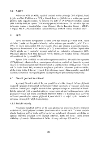 3.2 A-GPS
       Asistované GPS (A-GPS) využívá k určení polohy přístroje GPS přijímač, který
je jeho součástí. Problémem u GPS je dlouhá doba ke zjištění času a polohy po zapnutí
přístroje nebo výpadku signálu. Ke zkrácení této doby síť (A-GPS) nebo mobilní stanice
(MS A-GPS) dodá po zapnutí GPS přístroji počáteční informace. Ze sítě může být tato
informace dodána z lokalizačního centra (Serving Mobile Location Center - SMLC),
v případě MS A-GPS získá mobilní stanice informace pro GPS formou broadcast zpráv.

4.    GPS

       Vývoj satelitního navigačního systému GPS byl zahájen již v roce 1978. Vedle
civilního (v době návrhu podružného) byl určen zejména pro armádní využití. V roce
1993, po plném zprovoznění, byl objeven jeho přínos pro leteckou a námořní přepravu.
Organizace International Civil Aviation (ICAO) a International Maritime Organisation
(IMO) přijaly nový navigační koncept založený na globálních schopnostech GPS.
Omezující přesnost GPS byla důvodem rozvoje technik pro korekci polohy s využitím
diferenciálních dat (systém DGPS).
       Systém GPS se skládá ze satelitního segmentu (družice), uživatelského segmentu
(GPS přijímače) a kontrolního segmentu (pozemní centrum pro údržbu). Kontrolní segment
sestává z 5 monitorovacích stanic kontrolujících u satelitů přesnou výšku, pozici, rychlost
atd. 24 hodin denně. Díky uvedeným údajům se poté může odhadnout pozice na orbitě,
chyba hodin, drift a driftovací rychlost. Tyto informace jsou vyslány na družici a následně
odeslány uživatelům v navigační zprávě a dále použity pro přesnější určování polohy.

4.1 Přesná geodetická měření

      Využívají fázových měření. Ta jsou prováděna několika (alespoň dvěma) přijímači
současně v předem deﬁnovaných měřicích intervalech (epochách) a vzhledem k několika
družicím. Měření jsou obvykle zpracovávána v postprocessingu na naměřených datech.
Poloha měřených bodů se neurčuje přímým zpracováním, ale pro každou epochu se z nich
počítají nové sady dat, zvané jednoduché diference. Jedná se o diference mezi fázovými
měřeními provedenými dvěma přijímači k jedné družici ve stejné epoše. Jednoduché
diference eliminují vliv chyb hodin družice.

4.1.1 Statické metody
      Principem statických měření je, že jeden přijímač je umístěn na bodě o známých
souřadnicích, druhý přijímač na bodě, jehož souřadnice chceme určit. Takto se provede
zhruba hodinové měření (doba měření závisí na požadované přesnosti) a výsledky se
zpracují metodou dvojitých nebo trojitých diferencí. Takto lze měřit i velmi dlouhé
základny s přesností v řádu centimetrů. Délka základny ovlivňuje délku měření.




                                          171
 