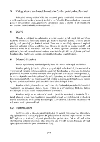 5.    Kategorizace současných metod určování polohy dle přesnosti

      Jednotlivé metody měření GPS lze ohodnotit podle dosažitelné přesnosti měření
a podle vzdáleností, na které s nimi je možné bezpečně měřit. Přesnost budeme posuzovat
pouze v horizontálním směru, přesnost ve vertikálním směru je obvykl 1,5 až 2-krát horší
než přesnost ve směru horizontálním (viz tab.1).

6.    DGPS

      Metoda je založená na relativním určování polohy, avšak musí být vytvořeno
nezbytné technické a metodické zázemí pro relativní určování polohy. K určení přesné
polohy však postačují jen kódová měření. Tato metoda umožňuje významné zvýšení
přesnosti určování polohy v reálném čase. Přesnost je závislá na použité metodě - od
několika metrů až po milimetry - viz tab.1. K tomuto způsobu zpřesnění je třeba mít
přijímač vybavený komunikačním kanálem umožňujícím přivádět do přijímače potřebné
korekční údaje z referenční stanice a provádět tyto korekce v reálném čase.

6.1 Diferenční korekce

      Mohou být založeny na korekci polohy nebo na korekci zdánlivých vzdáleností.
      Korekce polohy je korekcí přímo v geograﬁckých nebo kartézských souřadnicích
vyplývajících z rozdílu polohy naměřené a skutečné. Tato korekce je přenesena do druhého
přijímače a přičtena k hodnotě naměřené tímto přijímačem. Nevýhodou tohoto postupu je,
že korekce i poloha mobilního přijímače by měly být určeny ve stejném okamžiku pomocí
totožných družic GPS. Tato podmínka je však obtížně splnitelná, protože referenční stanice
by měla produkovat korekce pro kteroukoliv čtveřici viditelných družic.
      Korekce zdánlivých vzdáleností spočívá ve výpočtu korekcí pro jednotlivé zdánlivé
vzdálenosti na referenční stanici. Tento systém je z uživatelského hlediska daleko
ﬂexibilnější, avšak na straně referenční stanice je složitější.
       Korekční údaje se na referenční stanici zpravidla aktualizují v intervalu 20 s.
Jejich platnost se udává do vzdálenosti maximálně prvních stovek kilometrů pro kódová
měření a maximálně první desítky kilometrů pro fázová měření. S rostoucí vzdáleností od
referenční stanice přesnost klesá.

6.2 Postprocessing

      Postprocessing je následné zpracování údajů po měření. Pro zpracování údajů stačí,
aby byla referenční stanice připojena k PC připojenému k telefonu a vybavenému službou
BBS (přenos po telefonu), případně přenášet data po internetu. Pak se uživatel k této
službě připojí a stáhne si korekční údaje pro dobu, kdy prováděl měření. Následně uživatel
zpracuje naměřená data spolu s korekčními údaji.



                                         172
 