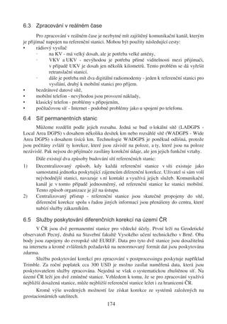 6.3 Zpracování v reálném čase
        Pro zpracování v reálném čase je nezbytné mít zajištěný komunikační kanál, kterým
je přijímač napojen na referenční stanici. Mohou být použity následující cesty:
•       rádiový vysílač
        ·     na KV - má velký dosah, ale je potřeba velké antény,
        ·     VKV a UKV - nevýhodou je potřeba přímé viditelnosti mezi přijímači,
              v případě UKV je dosah jen několik kilometrů. Tento problém se dá vyřešit
              retranslační stanicí.
        ·     dále je potřeba mít dva digitální radiomodemy - jeden k referenční stanici pro
              vysílání, druhý k mobilní stanici pro příjem.
•       bezdrátové datové sítě,
•       mobilní telefon - nevýhodou jsou provozní náklady,
•       klasický telefon - problémy s připojením,
•       počítačovou síť - Internet - podobné problémy jako u spojení po telefonu.

6.4 Síť permanentních stanic
      Můžeme rozdělit podle jejich rozsahu. Jedná se buď o lokální sítě (LADGPS -
Local Area DGPS) s dosahem několika desítek km nebo rozsáhlé sítě (WADGPS - Wide
Area DGPS) s dosahem tisíců km. Technologie WADGPS je poněkud odlišná, protože
jsou počítány zvlášť ty korekce, které jsou závislé na poloze, a ty, které jsou na poloze
nezávislé. Pak nejsou do přijímače zasílány korekční údaje, ale jen jejich funkční vztahy.
      Dále existují dva způsoby budování sítí referenčních stanic:
1)    Decentralizovaný způsob, kdy každá referenční stanice v síti existuje jako
      samostatná jednotka poskytující zájemcům diferenční korekce. Uživatel si sám volí
      nejvhodnější stanici, navazuje s ní kontakt a využívá jejich služeb. Komunikační
      kanál je v tomto případě jednosměrný, od referenční stanice ke stanici mobilní.
      Tento způsob organizace je již na ústupu.
2)    Centralizovaný přístup - referenční stanice jsou skutečně propojeny do sítě,
      diferenční korekce spolu s řadou jiných informací jsou přenášeny do centra, které
      nabízí služby zákazníkům.

6.5 Služby poskytování diferenčních korekcí na území ČR
       V ČR jsou dvě permanentní stanice pro vědecké účely. První leží na Geodetické
observatoři Pecný, druhá na Stavební fakultě Vysokého učení technického v Brně. Oba
body jsou zapojeny do evropské sítě EUREF. Data pro tyto dvě stanice jsou dosažitelná
na internetu a kromě zvláštních požadavků na nenormovaný formát dat jsou poskytována
zdarma.
       Službu poskytování korekcí pro zpracování v postprocessingu poskytuje například
Trimble. Za roční poplatek cca 300 USD je možno zasílat naměřená data, která jsou
poskytovatelem služby zpracována. Nejedná se však o systematickou zhuštěnou síť. Na
území ČR leží jen dvě zmíněné stanice. Vzhledem k tomu, že se pro zpracování využívá
nejbližší dosažená stanice, může nejbližší referenční stanice ležet i za hranicemi ČR.
       Kromě výše uvedených možností lze získat korekce ze systémů založených na
geostacionárních satelitech.
                                          174
 