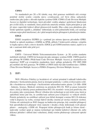 CDMA
       Ve standardech pro 2G a 3G (druhá, resp. třetí generace mobilních sítí) existuje
poměrně složitý systém s mnoha názvy a realizacemi, což bývá občas sarkasticky
zmiňováno jako jeden z důvodů úspěchu systému GSM. CDMA (Code Division Multiple
Access) je digitální technologie, která původně vznikla adaptací společnosti Qualcomm
pro civilní účely ze standardu, který používala americká armáda. Jejím principem je (jak
již název napovídá) kódové dělení přenosových kanálů. Hlas a data jsou přenášena přes
široké spektrum signálů a „skládána” dohromady za užití jedinečného kódu, což zaručuje
ochranu nejen před interferencí, ale i před neoprávněným přístupem k přenášeným datům.
      EDGE
       EDGE (respektive EGPRS) je v podstatě jen mírnou úpravou původního GPRS.
Změnil se způsob modulace z GMSK na 8PSK, přibylo 5 kódovacích schémat, vylepšila
se logika opravy chyb, a tím to skončilo. EDGE je pro GSM konečnou stanicí, aspoň se to
tak v současné době stále ještě jeví.
      UMTS
      UMTS - Universal Mobile Telecommunication System - je 3G systém standartu
mobilních telefonů. UMTS byl koncipován jako nástupce systému GSM. UMTS používá
pro přístup W-CDMA (Wide-band Code Division Multiple Access), je standardizován
organizací 3GPP a je evropským standardem, který splňuje požadavky ITU IMT-2000
pro mobilní sítě třetí generace. W-CDMA u UMTS může být dále kombinováno s TDMA
(Time Division Multiple Access) a FDMA (Frequency Division Multiple Access).

3.    WiFi

      WiFi (Wireless Fidelity) je bezdrátová síť určená primárně k náhradě kabelového
ethernetu v bezlicenčním pásmu, které je dostupné prakticky v celém civilizovaném světě.
Jde o bezdrátovou technologii v bezlicenčním nekoordinovaném pásmu 2,4 GHz (ISM
- Industry, Science, Medical) založenou na protokolu 802.11b. WiFi je pouze komerční
název, který je fakticky pouze podmnožinou 802.11b, nicméně v textu jsou používány oba
dva pojmy jako synonymum. Hlavní výhodou této technologie je její nízká cena, která je
způsobená mimo jiné tím, že certiﬁkovaná zařízení jsou k dispozici ve velkých sériích.
Protože požadavky na certiﬁkaci zařízení jsou běžně dostupné a norma 802.11b dokonce
volně k dispozici na webu, existují řádově desítky (možná již stovky) různých výrobců.
Většina sítí založených na WiFi funguje na buňkovém principu, kdy centrální přístupový
bod zprostředkovává připojení všem stanicím v dosahu a body dohromady tvoří jakousi
plástev - analogicky s GSM sítí. Propojení těchto přístupových bodů je řešeno různě -
nejlevněji vychází spojit je stejnou technologií (po lokální kabelové ethernet síti, nebo
dokonce přenášet i sdílená data vzduchem), druhý extrém představuje vyhrazené optické
vlákno.




                                         178
 