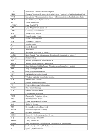 ITRF     International Terrestrial Reference System
ETRS     European Terrestrial Reference System (uživatelský geocentrický souřadnicový systém)
ITU-T    International Telecommunications Union - Telecommunications Standardization Sector
KM-D     Katastrální mapa v digitální formě
KN       Katastr nemovitosti
LADGPS   Local Area DGPS
LAN      Local Area Network (místní síť)
LMU      Location Measurement Unit
MAC      Media Access Protocol
MetaIS   Metainformační systém
MLC      Mobile Location Center
MMC      MultiMedia Computer
MS       Mobilní stanice
MT       Mobile Terminal
N.N.     Normal Null
NAA      Newspaper Association of America
NATO     North Atlantic Treaty Organisation (Organizace Severoatlantické smlouvy)
NavLog   Navigation Log
NGII     Národní geoinformační infrastruktura ČR
NMEA     National Marine Electronics Association
NNSS     Navy Navigation Satellite System (Námořní navigační družicový systém)
NVF      Nový výměnný formát KN
OGC      Open Geospatial Consortium
PBPP     Podrobné body polohového pole
PC       Výpočetní technika, komunikační technika
PDA      Personal Data Assistant
PDOP     Position Dilution of Precision
PII      Prostorová informační infrastruktura
PKMP     Prvky katastrální mapy
POS      Personal Operating Space
PPP      Public Private Partnership
PROJ     Cartographic Projections Library
PRS      Pseudoreferenční stanice
PyWPS    Python Web Processing Service
QoS      Quality of Service
RDF      Resource Description Framework
RINEX    Receiver Independent Exchange
RTK      Real Time Kinematic
RETM     Rastrové ekvivalenty topograﬁckých map
S-42     Souřadnicový systém 1942
S-Gr95   Tíhový systém 1995
S-JTSK   Státní souřadnicový systém jednotné trigonometrické sítě katastrální
S-SK     Souřadnicový systém stabilního katastru
SDI      Spatial Data Infrastructure
 