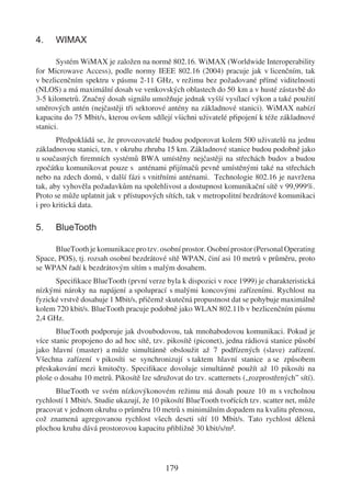 4.    WIMAX

       Systém WiMAX je založen na normě 802.16. WiMAX (Worldwide Interoperability
for Microwave Access), podle normy IEEE 802.16 (2004) pracuje jak v licenčním, tak
v bezlicenčním spektru v pásmu 2-11 GHz, v režimu bez požadované přímé viditelnosti
(NLOS) a má maximální dosah ve venkovských oblastech do 50 km a v husté zástavbě do
3-5 kilometrů. Značný dosah signálu umožňuje jednak vyšší vysílací výkon a také použití
směrových antén (nejčastěji tři sektorové antény na základnové stanici). WiMAX nabízí
kapacitu do 75 Mbit/s, kterou ovšem sdílejí všichni uživatelé připojení k téže základnové
stanici.
       Předpokládá se, že provozovatelé budou podporovat kolem 500 uživatelů na jednu
základnovou stanici, tzn. v okruhu zhruba 15 km. Základnové stanice budou podobně jako
u současných ﬁremních systémů BWA umístěny nejčastěji na střechách budov a budou
zpočátku komunikovat pouze s anténami přijímačů pevně umístěnými také na střechách
nebo na zdech domů, v další fázi s vnitřními anténami. Technologie 802.16 je navržena
tak, aby vyhověla požadavkům na spolehlivost a dostupnost komunikační sítě v 99,999%.
Proto se může uplatnit jak v přístupových sítích, tak v metropolitní bezdrátové komunikaci
i pro kritická data.

5.    BlueTooth

      BlueTooth je komunikace pro tzv. osobní prostor. Osobní prostor (Personal Operating
Space, POS), tj. rozsah osobní bezdrátové sítě WPAN, činí asi 10 metrů v průměru, proto
se WPAN řadí k bezdrátovým sítím s malým dosahem.
      Speciﬁkace BlueTooth (první verze byla k dispozici v roce 1999) je charakteristická
nízkými nároky na napájení a spoluprací s malými koncovými zařízeními. Rychlost na
fyzické vrstvě dosahuje 1 Mbit/s, přičemž skutečná propustnost dat se pohybuje maximálně
kolem 720 kbit/s. BlueTooth pracuje podobně jako WLAN 802.11b v bezlicenčním pásmu
2,4 GHz.
       BlueTooth podporuje jak dvoubodovou, tak mnohabodovou komunikaci. Pokud je
více stanic propojeno do ad hoc sítě, tzv. pikosítě (piconet), jedna rádiová stanice působí
jako hlavní (master) a může simultánně obsloužit až 7 podřízených (slave) zařízení.
Všechna zařízení v pikosíti se synchronizují s taktem hlavní stanice a se způsobem
přeskakování mezi kmitočty. Speciﬁkace dovoluje simultánně použít až 10 pikosíti na
ploše o dosahu 10 metrů. Pikosítě lze sdružovat do tzv. scatternets („rozprostřených” sítí).
      BlueTooth ve svém nízkovýkonovém režimu má dosah pouze 10 m s vrcholnou
rychlostí 1 Mbit/s. Studie ukazují, že 10 pikosítí BlueTooth tvořících tzv. scatter net, může
pracovat v jednom okruhu o průměru 10 metrů s minimálním dopadem na kvalitu přenosu,
což znamená agregovanou rychlost všech deseti sítí 10 Mbit/s. Tato rychlost dělená
plochou kruhu dává prostorovou kapacitu přibližně 30 kbit/s/m�.




                                           179
 