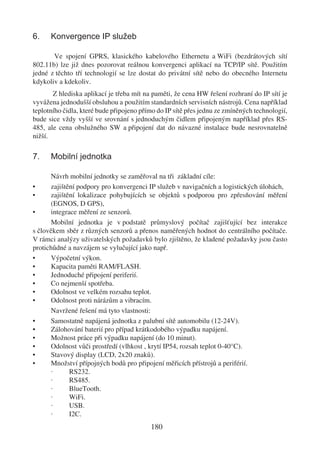 6.    Konvergence IP služeb

       Ve spojení GPRS, klasického kabelového Ethernetu a WiFi (bezdrátových sítí
802.11b) lze již dnes pozorovat reálnou konvergenci aplikací na TCP/IP sítě. Použitím
jedné z těchto tří technologií se lze dostat do privátní sítě nebo do obecného Internetu
kdykoliv a kdekoliv.
       Z hlediska aplikací je třeba mít na paměti, že cena HW řešení rozhraní do IP sítí je
vyvážena jednodušší obsluhou a použitím standardních servisních nástrojů. Cena například
teplotního čidla, které bude připojeno přímo do IP sítě přes jednu ze zmíněných technologií,
bude sice vždy vyšší ve srovnání s jednoduchým čidlem připojeným například přes RS-
485, ale cena obslužného SW a připojení dat do návazné instalace bude nesrovnatelně
nižší.

7.    Mobilní jednotka

      Návrh mobilní jednotky se zaměřoval na tři základní cíle:
•     zajištění podpory pro konvergenci IP služeb v navigačních a logistických úlohách,
•     zajištění lokalizace pohybujících se objektů s podporou pro zpřesňování měření
      (EGNOS, D GPS),
•     integrace měření ze senzorů.
      Mobilní jednotka je v podstatě průmyslový počítač zajišťující bez interakce
s člověkem sběr z různých senzorů a přenos naměřených hodnot do centrálního počítače.
V rámci analýzy uživatelských požadavků bylo zjištěno, že kladené požadavky jsou často
protichůdné a navzájem se vylučující jako např.
•     Výpočetní výkon.
•     Kapacita paměti RAM/FLASH.
•     Jednoduché připojení periferií.
•     Co nejmenší spotřeba.
•     Odolnost ve velkém rozsahu teplot.
•     Odolnost proti nárázům a vibracím.
      Navržené řešení má tyto vlastnosti:
•     Samostatně napájená jednotka z palubní sítě automobilu (12-24V).
•     Zálohování baterií pro případ krátkodobého výpadku napájení.
•     Možnost práce při výpadku napájení (do 10 minut).
•     Odolnost vůči prostředí (vlhkost , krytí IP54, rozsah teplot 0-40°C).
•     Stavový display (LCD, 2x20 znaků).
•     Množství přípojných bodů pro připojení měřicích přístrojů a periférií.
      ·      RS232.
      ·      RS485.
      ·      BlueTooth.
      ·      WiFi.
      ·      USB.
      ·      I2C.
                                          180
 