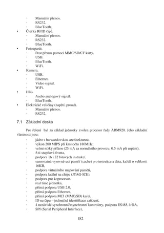 ·     Manuální přenos.
      ·     RS232.
      ·     BlueTooth.
•     Čtečka RFID čipů.
      ·     Manuální přenos.
      ·     RS232.
      ·     BlueTooth.
•     Fotoaparát.
      ·     Post přenos pomocí MMC/SD/CF karty.
      ·     USB.
      ·     BlueTooth.
      ·     WiFi.
•     Kamera.
      ·     USB.
      ·     Ethernet.
      ·     Video signál.
      ·     WiFi.
•     Hlas.
      ·     Audio analogový signál.
      ·     BlueTooth.
•     Elektrické veličiny (napětí, proud).
      ·     Manuální přenos.
      ·     RS232.

7.1 Základní deska

      Pro řešení byl za základ jednotky zvolen procesor řady ARM920. Jeho základní
vlastnosti jsou:
      ·       jádro s harwardovskou architekturou,
      ·       výkon 200 MIPS při kmitočtu 180MHz,
      ·       velmi nízký příkon (25 mA za normálního provozu, 0.5 mA při uspání),
      ·       5-ti stupňová fronta,
      ·       podpora 16 i 32 bitových instrukcí,
      ·       samostatná vyrovnávací paměť (cache) pro instrukce a data, každá o velikosti
              16KB,
      ·       podpora virtuálního mapování paměti,
      ·       podpora ladění na chipu (JTAG-ICE),
      ·       podpora pro koprocesor,
      ·       real time jednotka,
      ·       přímá podpora USB 2.0,
      ·       přímá podpora Ethernet,
      ·       přímá podpora MCI (MMC/SD) karet,
      ·       ID na čipu – jedinečná identiﬁkace zařízení,
      ·       4 nezávislé synchronní/asynchronní kontrolery, podpora ES485, IrDA,
      ·       SPI (Serial Peripheral Interface),

                                         182
 