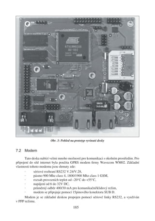 Obr. 3: Pohled na prototyp vyvinuté desky


7.2 Modem

      Tato deska nabízí velmi mnoho možností pro komunikaci s okolním prostředím. Pro
připojení do sítě internet byla použita GPRS modem ﬁrmy Wavecom WM02. Základní
vlastnosti tohoto modemu jsou shrnuty zde:
      ·       sériové rozhraní RS232 V.24/V.28,
      ·       pásmo 900 Mhz class 4, 1800/1900 Mhz class 1 GSM,
      ·       rozsah provozních teplot od –20°C do +55°C,
      ·       napájení od 6 do 32V DC,
      ·       průměrný odběr 400/30 mA pro komunikační/klidový režim,
      ·       modem se připojuje pomocí 15pinového konektoru SUB D.
      Modem je se základní deskou propojen pomocí sériové linky RS232, a využíván
v PPP režimu.
                                         185
 