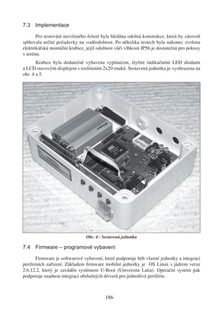 7.3 Implementace

       Pro testování navrženého řešení byla hledána odolná konstrukce, která by zároveň
splňovala určité požadavky na voděodolnost. Po několika testech byla nakonec zvolena
elektrikářská montážní krabice, jejíž odolnost vůči vlhkosti IP56 je dostatečná pro pokusy
v terénu.
       Krabice byla dodatečně vybavena vypínačem, čtyřmi indikačními LED diodami
a LCD stavovým displejem s rozlišením 2x20 znaků. Sestavená jednotka je vyobrazena na
obr. 4 a 5.




                                Obr. 4 : Sestavená jednotka

7.4 Firmware – programové vybavení

       Firmware je softwarové vybavení, které podporuje běh vlastní jednotky a integraci
periferních zařízení. Základem ﬁrmware mobilní jednotky je OS Linux s jádrem verze
2.6.12.2, který je zaváděn systémem U-Boot (Universita Latia). Operační systém pak
podporuje snadnou integraci obslužných driverů pro jednotlivé periférie.



                                          186
 