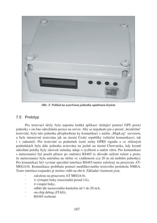Obr. 5: Pohled na uzavřenou jednotku opatřenou krytem


7.5 Prototyp

      Pro testovací účely byla napsána krátká aplikace sledující pomocí GPS pozici
jednotky s on-line odesíláním pozice na server. Aby se nejednalo jen o prosté „bezúčelné‘
testování, byla tato jednotka přizpůsobena ke komunikaci s naším „MapLog“ serverem,
a byla intenzivně testována jak na území České republiky (silniční komunikace), tak
i v zahraničí. Pro testování za podmínek časté ztráty GPRS signálu a ve ztížených
podmínkách byla dále jednotka testována na jachtě na území Chorvatska, kdy kromě
odesílání polohy byly zároveň snímány údaje o rychlosti a směru větru. Pro komunikace
s meteostanicí byl použit přenos po směrnici RS485 (z důvodů snížení rušení a proto,
že meteostanice byla umístěna na stěžni ve vzdálenosti cca 20 m od mobilní jednotky).
Pro komunikaci byl vyvinut speciální interface RS485-meteo založený na procesoru AT-
MEGA16. Komunikace probíhala pomocí modiﬁkovaného textového protokolu NMEA.
Tento interface-expander je možno vidět na obr.6. Základní vlastnosti jsou:
      ·      založeno na procesoru AT MEGA16,
      ·      4 výstupní linky (maximální proud 1A),
      ·      4 vstupní linky,
      ·      odběr dle nastaveného kmitočtu od 1 do 20 mA,
      ·      on-chip debug (JTAG),
      ·      RS485 rozhraní.


                                         187
 