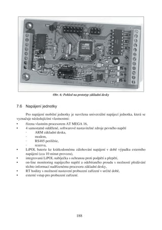 Obr. 6: Pohled na prototyp základní desky


7.6 Napájení jednotky

     Pro napájení mobilní jednotky je navržena univerzální napájecí jednotka, která se
vyznačuje následujícími vlastnostmi:
•    řízena vlastním procesorem AT MEGA 16,
•    4 samostatně oddělené, softwarově nastavitelné zdroje pevného napětí
     ·      ARM základní deska,
     ·      modem,
     ·      RS485 periférie,
     ·      rezerva,
•    LiPOL baterie ke krátkodomému zálohování napájení v době výpadku externího
     napájení (cca 10 minut provozu),
•    integrovaná LiPOL nabíječka s ochranou proti podpětí a přepětí,
•    on-line monitoring napájecího napětí a odebíraného proudu s možností předávání
     těchto informací nadřízenému procesoru základní desky,
•    RT hodiny s možností nastavení probuzení zařízení v určité době,
•    externí vstup pro probuzení zařízení.




                                         188
 