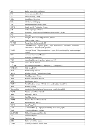 SGI            Soubor geodetických informací
SGS            Srovnávací graﬁcký soubor
SIG            Special Industry Group
SLD            Styled Layer Descriptor
SLR            Satellite Laser Ranging
SMLC           Serving Mobile Location Center
SMPS           Simple Mobile Positioning System
SPI            Soubor popisných informací
SQL            Structured Query Language (strukturovaný dotazovací jazyk)
SW             Software
SWOT           Strengths, Weaknesses, Opportunities, Threats
TDD            Time-Division Duplex
TS AČR         Topograﬁcká služba Armády ČR
UML            Uniﬁed Modeling Language (graﬁcký jazyk pro vizualizaci, speciﬁkaci, navrhování
               a dokumentaci programových systémů)
UMTS           Universal Mobile Telecommunications System (Universální mobilní telekomunikační
               systém)
UTM            Universal Transversal Mercator
VFK            Výměnný formát katastru
VGA            Video Graphics Array (graﬁcký adapter pro PC)
VPN            Virtual Private Network
VÚGTK          Výzkumný ústav geodetický, topograﬁcký a kartograﬁcký
WADGPS         Wide Area DGPS
WCS            Web Coverage Service
WECA           Wireless Ethernet Compatibility Aliance
WEP            Wired Equivalent Privacy
WEP            Wireless Encryption Protocol
WFS            Web Feature Service
WGS 84         World Geodetic System 1984 (Světový geodetický systém 1984)
WiFi           Wireless Fidelity
Wirelessinfo   Virtuální výzkumné a inovační centrum se zaměřením na GIS
WLAN           Wireless Local Area Network
WMC            Web Map Context
WMS            Web Map Service
WPAN           Wireless Personal Area Network
WPS            Web Processing Service
WWW            World Wide Web
XML            eXtensible Markup Language (rozšiřitelný značkovací jazyk)
XMP            eXtensible Metadata Platform
ZABAGED        Základní báze geograﬁckých dat
ZÚ             Zeměměřický úřad
ZHB            Zhušťovací bod
ZPH            Zjišťování průběhu hranic
ZPMZ           Záznam podrobného měření změn
 