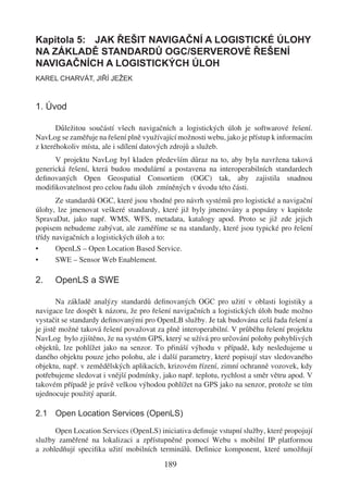 Kapitola 5: JAK ŘEŠIT NAVIGAČNÍ A LOGISTICKÉ ÚLOHY
NA ZÁKLADĚ STANDARDŮ OGC/SERVEROVÉ ŘEŠENÍ
NAVIGAČNÍCH A LOGISTICKÝCH ÚLOH
KAREL CHARVÁT, JIŘÍ JEŽEK



1. Úvod

       Důležitou součástí všech navigačních a logistických úloh je softwarové řešení.
NavLog se zaměřuje na řešení plně využívající možnosti webu, jako je přístup k informacím
z kteréhokoliv místa, ale i sdílení datových zdrojů a služeb.
      V projektu NavLog byl kladen především důraz na to, aby byla navržena taková
generická řešení, která budou modulární a postavena na interoperabilních standardech
deﬁnovaných Open Geospatial Consortiem (OGC) tak, aby zajistila snadnou
modiﬁkovatelnost pro celou řadu úloh zmíněných v úvodu této části.
       Ze standardů OGC, které jsou vhodné pro návrh systémů pro logistické a navigační
úlohy, lze jmenovat veškeré standardy, které již byly jmenovány a popsány v kapitole
SpravaDat, jako např. WMS, WFS, metadata, katalogy apod. Proto se již zde jejich
popisem nebudeme zabývat, ale zaměříme se na standardy, které jsou typické pro řešení
třídy navigačních a logistických úloh a to:
•      OpenLS – Open Location Based Service.
•      SWE – Sensor Web Enablement.

2.    OpenLS a SWE

        Na základě analýzy standardů deﬁnovaných OGC pro užití v oblasti logistiky a
navigace lze dospět k názoru, že pro řešení navigačních a logistických úloh bude možno
vystačit se standardy deﬁnovanými pro OpenLB služby. Je tak budována celá řada řešení a
je jistě možné taková řešení považovat za plně interoperabilní. V průběhu řešení projektu
NavLog bylo zjištěno, že na systém GPS, který se užívá pro určování polohy pohyblivých
objektů, lze pohlížet jako na senzor. To přináší výhodu v případě, kdy nesledujeme u
daného objektu pouze jeho polohu, ale i další parametry, které popisují stav sledovaného
objektu, např. v zemědělských aplikacích, krizovém řízení, zimní ochranně vozovek, kdy
potřebujeme sledovat i vnější podmínky, jako např. teplotu, rychlost a směr větru apod. V
takovém případě je právě velkou výhodou pohlížet na GPS jako na senzor, protože se tím
ujednocuje použitý aparát.

2.1 Open Location Services (OpenLS)

      Open Location Services (OpenLS) iniciativa deﬁnuje vstupní služby, které propojují
služby zaměřené na lokalizaci a zpřístupněné pomocí Webu s mobilní IP platformou
a zohledňují speciﬁka užití mobilních terminálů. Deﬁnice komponent, které umožňují

                                         189
 
