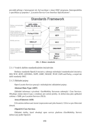 provádět přístup v heterogenní síti, byl navrhnut v rámci OGC programu. Interoperabilita
a speciﬁkace je popsána v „Location Service Core Interface Speciﬁcations“.




                                Obr. 1: Rámec standardu


2.1.1 Vztah k dalším standardizačním iniciativám
       Deﬁnice standardu OpenLS iniciativy zahrnuje následující standardizační iniciativy
ISO, W3C, IETF, LIF/OMA, 3GPP, AMIC, MAGIC, WAP, JAIN and Parlay, a stejně tak
další standardy OGC.

2.1.2 Základní pojmy
      Open Locatin Services pracují s následujícími základními pojmy:
      Abstract Data Type (ADT)
     Základní informace vytvořená GeoMobility Serverem zahrnující Core Services.
Obsahuje známe datové typy a struktury pro určení polohy. Je deﬁnována jako aplikační
schéma v XML pro Location Services (XLS).
      Area of Interest (AOI)
      Uživatelem deﬁnované území (reprezentované jeho hranicí). Užívá se pro ﬁltrování
dotazů.
      (OpenLS) Core Services
     Základní služby, které obsahují open service platform (GeoMobility Server)
deﬁnovaný podle OpenLS.


                                         190
 