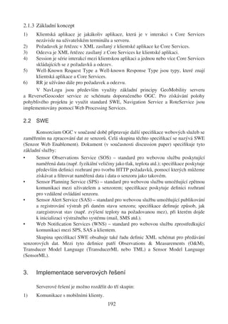 2.1.3 Základní koncept
1)   Klientská aplikace je jakákoliv aplikace, která je v interakci s Core Services
     nezávisle na uživatelském terminálu a serveru.
2)   Požadavek je řetězec v XML zasílaný z klientské aplikace ke Core Services.
3)   Odezva je XML řetězec zasílaný z Core Services ke klientské aplikaci.
4)   Session je série interakcí mezi klientskou aplikaci a jednou nebo více Core Services
     skládajících se z požadavků a odezev.
5)   Well-Known Request Type a Well-known Response Type jsou typy, které znají
     klientská aplikace a Core Services.
6)   RR je užíváno dále pro požadavek a odezvu.
     V NavLogu jsou především využity základní principy GeoMobility serveru
a ReverseGeocoder service ze schématu doporučeného OGC. Pro získávání polohy
pohyblivého projektu je využit standard SWE, Navigation Service a RoteService jsou
implementovány pomocí Web Processing Services.

2.2 SWE

      Konsorcium OGC v současné době připravuje další speciﬁkace webových služeb se
zaměřením na zpracování dat ze senzorů. Celá skupina těchto speciﬁkací se nazývá SWE
(Senzor Web Enablement). Dokument (v současnosti discussion paper) speciﬁkuje tyto
základní služby:
•     Sensor Observations Service (SOS) – standard pro webovou službu poskytující
      naměřená data (např. fyzikální veličiny jako tlak, teplota atd.); speciﬁkace poskytuje
      především deﬁnici rozhraní pro tvorbu HTTP požadavků, pomocí kterých můžeme
      získávat a ﬁltrovat naměřená data i data o senzoru jako takovém.
•     Sensor Planning Service (SPS) – standard pro webovou službu umožňující zpětnou
      komunikaci mezi uživatelem a senzorem; speciﬁkace poskytuje deﬁnici rozhraní
      pro vzdálené ovládání senzoru.
•     Sensor Alert Service (SAS) – standard pro webovou službu umožňující publikování
      a registrování výstrah při daném stavu senzoru; speciﬁkace deﬁnuje způsob, jak
      zaregistrovat stav (např. zvýšení teploty na požadovanou mez), při kterém dojde
      k inicializaci výstražného systému (mail, SMS atd.).
•     Web Notiﬁcation Services (WNS) – standard pro webovou službu zprostředkující
      komunikaci mezi SPS, SAS a klientem.
      Skupina speciﬁkací SWE obsahuje také řadu deﬁnic XML schémat pro předávání
senzorových dat. Mezi tyto deﬁnice patří Observations & Measurements (O&M),
Transducer Model Language (TransducerML nebo TML) a Sensor Model Language
(SensorML).


3.    Implementace serverových řešení

      Serverové řešení je možno rozdělit do tří skupin:
1)    Komunikace s mobilními klienty.
                                          192
 