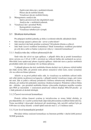 ·     Zajišťování sběru dat z mobilních klientů.
      ·     Přenos dat do mobilní klientů.
      ·     Vizualizace dat pro mobilní klienty.
2)    Management a analýza dat.
      ·     Správa prostorových dat (digitálních map).
      ·     Analýza dat z mobilních jednotek.
3)    Vizualizace dat v prostředí Webu.
      ·     Kartograﬁcká vizualizace.
      ·     Vizualizace tabulkových výstupů.

3.1 Struktura komunikace

      Pro připojení mobilní jednotky je třeba si uvědomit několik základních faktů:
•     Kdo iniciuje spojení a přenos dat - server a nebo klient?
•     Jaké množství dat bude protékat systémem? Od jednoho klienta a celkově.
•     Jaké bude časové rozdělení komunikace? Bude komunikace rozdělená pravidelně
      po celý den a nebo se budou vyskytovat výkyvy v intenzitě komunikace?
3.1.1 Analýza toku dat, velikost přenesených dat
       Směr toku dat závisí na typu aplikace, v případě sběru dat je poměr komunikace
do/ze serveru cca 1:10 až 1:100 v závislosti na velikosti balíku dat zasílaných na server.
Obzvláště často opakovaný přenos (typická aplikace: sledování stavu a pozice mobilních
prostředků) může mít významný vliv na bilanci přenosu.
       V případě přenosu dat do/z mobilního klienta dochází sice k přenosu větších balíků
dat (řádu stovky KB), ale protože tento přenos nenastává velmi často, nemá významný
vliv na celkovou bilanci přenosu.
       Ačkoliv se na první pohled může zdát, že vizualizace na mobilním zařízení může
mít velké nároky na přenosovou kapacitu, v případě statické vizualizace (mapy, atd.) tomu
tak není. Zde se jedná o občasný požadavek (většinou odstartovaný obsluhou) na data -
obrázek, jež mohou být jednoduše zmenšena vhodnou kompresí. Průměrná velikost bloku
dat - obrázku - pro prostředí mobilního klienta vybaveného displejem menšího rozměru
(pro PDA je maximální v současnosti používaná velikost displeje 480x320 pixelů) - je
v řádů jednotek až desítek kilobajtů.

3.1.2 Časové rozvrstvení komunikace
      Protože většina činností systému je inicializována ze strany lidské obsluhy, je
pravděpodobné, že i využití systému bude odpovídat přirozenému rozdělení lidské aktivity.
Tomu nasvědčují i dosavadní zkušenosti při monitoringu, kdy největší zatížení bylo po
8:00 ráno (ze strany klientů) a téměř úplně ustávalo mezi 2. a 4. hodinou ranní.

3.1.3 Low level komunikační protokol
     Převážná většina současné komunikace na Internetu probíhá v dnešní době pomocí
TCP/IP protokolu.

                                         193
 