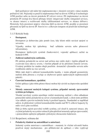 QoS počítačové sítě může být implementováno v různých vrstvách v rámci modelu
počítačové sítě. Nejčastěji se používá implementace buď na úrovni ATM (je-li technologie
ATM použita) nebo na úrovni protokolu IP (síťová vrstva). Při implementaci na úrovni
protokolu IP existují dva hlavní přístupy řešení: integrované služby (integrated services,
ve zkratce intserv) a rozlišované služby (differentiated services, ve zkratce diffserv).
Historicky byla pozornost nejprve věnována QoS na úrovni ATM, později se pozornost
přesunula na QoS na úrovni IP. Souvisí to s celkovým ústupem od používání technologie
ATM.

3.1.5 Kritické body
•     Dostupnost.
      Dostupnost je deﬁnována jako poměr času, kdy klient může navázat spojení se
      serverem.
      Výpadky mohou být způsobeny             buď selháním serveru nebo přenosové
      infrastruktury.
      Dostupnost špičkových systémů (bankovnictví, vojenské aplikace) začíná na
      hodnotě 0.999.
•     Zahlcení nadměrným zatížením.
      Při nárůstu požadavků na server nad určitou mez může dojít v lepším případě ke
      zvyšování času odezvy severu, v horším případě až ke přerušení činnosti serveru.
      Uvedený problém lze snadno obejít použitím dostatečně výkonného serveru nebo
      rozdělením zátěže na více serverů.
      Může také dojít k zahlcení komunikačního kanálu, v tomto případě geometricky
      narůstá doba přenosu a zvyšuje se chybovost (počet opakovaných nepřenesených
      paketů).
•     Časování komunikace, zpoždění.
      Určité aplikace (jako třeba přenos hlasu) mohou být závislé na dopravním zpoždění
      linky.
•     Metody zamezení možných kolapsů systému, případně metody zprovoznění
      systému po kolapsu.
      Vhodně navržený systém umožňuje vnitřní monitoring zatížení s cílen odhadnout
      potenciální nárůst požadavků na server a komunikační kanál, s cílem tento problém
      včas odhalit a provést technické kroky k posílení kapacity. Standardně se například
      udává, že překročení vytížení komunikačního kanálu nad 90 % celkové kapacity by
      mělo vést k jeho rozšíření.
      Dále je třeba zajistit pozvolný rozběh systému, což slouží k zamezení situace, aby
      zvýšené požadavky na systém vedoucí k jeho přetížení nenastaly opět po zprovoznění,
      s potenciálním opětným (případně cyklickým) zhroucením funkčnosti.

3.1.6 Bezpečnost, ochrana dat
•     Požadavky kladené na autentiﬁkaci a autorizaci.
      Jednotný systém autorizace a autentiﬁkace - znamená, že všichni uživatelé budou
      používat stejný mechanismus pro přihlašování do aplikací; z toho vyplývají
                                         195
 