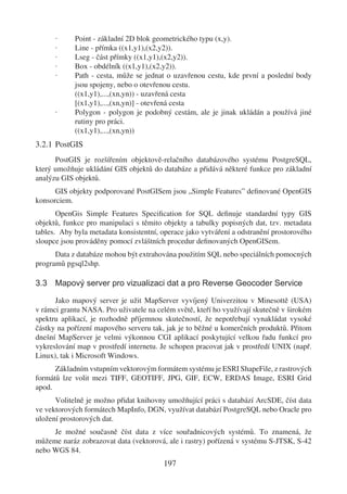 ·     Point - základní 2D blok geometrického typu (x,y).
      ·     Line - přímka ((x1,y1),(x2,y2)).
      ·     Lseg - část přímky ((x1,y1),(x2,y2)).
      ·     Box - obdélník ((x1,y1),(x2,y2)).
      ·     Path - cesta, může se jednat o uzavřenou cestu, kde první a poslední body
            jsou spojeny, nebo o otevřenou cestu.
            ((x1,y1),...,(xn,yn)) - uzavřená cesta
            [(x1,y1),...,(xn,yn)] - otevřená cesta
      ·     Polygon - polygon je podobný cestám, ale je jinak ukládán a používá jiné
            rutiny pro práci.
            ((x1,y1),...,(xn,yn))
3.2.1 PostGIS
      PostGIS je rozšířením objektově-relačního databázového systému PostgreSQL,
který umožňuje ukládání GIS objektů do databáze a přidává některé funkce pro základní
analýzu GIS objektů.
      GIS objekty podporované PostGISem jsou „Simple Features” deﬁnované OpenGIS
konsorciem.
       OpenGis Simple Features Speciﬁcation for SQL deﬁnuje standardní typy GIS
objektů, funkce pro manipulaci s těmito objekty a tabulky popisných dat, tzv. metadata
tables. Aby byla metadata konsistentní, operace jako vytváření a odstranění prostorového
sloupce jsou prováděny pomocí zvláštních procedur deﬁnovaných OpenGISem.
      Data z databáze mohou být extrahována použitím SQL nebo speciálních pomocných
programů pgsql2shp.

3.3 Mapový server pro vizualizaci dat a pro Reverse Geocoder Service

      Jako mapový server je užit MapServer vyvíjený Univerzitou v Minesottě (USA)
v rámci grantu NASA. Pro uživatele na celém světě, kteří ho využívají skutečně v širokém
spektru aplikací, je rozhodně příjemnou skutečností, že nepotřebují vynakládat vysoké
částky na pořízení mapového serveru tak, jak je to běžné u komerčních produktů. Přitom
dnešní MapServer je velmi výkonnou CGI aplikací poskytující velkou řadu funkcí pro
vykreslování map v prostředí internetu. Je schopen pracovat jak v prostředí UNIX (např.
Linux), tak i Microsoft Windows.
      Základním vstupním vektorovým formátem systému je ESRI ShapeFile, z rastrových
formátů lze volit mezi TIFF, GEOTIFF, JPG, GIF, ECW, ERDAS Image, ESRI Grid
apod.
      Volitelně je možno přidat knihovny umožňující práci s databází ArcSDE, číst data
ve vektorových formátech MapInfo, DGN, využívat databází PostgreSQL nebo Oracle pro
uložení prostorových dat.
     Je možné současně číst data z více souřadnicových systémů. To znamená, že
můžeme naráz zobrazovat data (vektorová, ale i rastry) pořízená v systému S-JTSK, S-42
nebo WGS 84.
                                        197
 