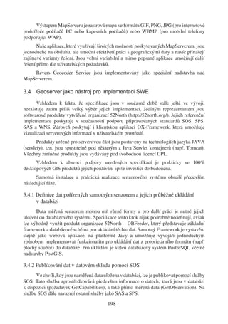 Výstupem MapServeru je rastrová mapa ve formátu GIF, PNG, JPG (pro internetové
prohlížeče počítačů PC nebo kapesních počítačů) nebo WBMP (pro mobilní telefony
podporující WAP).
       Naše aplikace, které využívají širokých možností poskytovaných MapServerem, jsou
jednoduché na obsluhu, ale umožní efektivní práci s geograﬁckými daty a navíc přinášejí
zajímavé varianty řešení. Jsou velmi variabilní a mimo popsané aplikace umožňují další
řešení přímo dle uživatelských požadavků.
    Revers Geocoder Service jsou implementovány jako speciální nadstavba nad
MapServerem.

3.4 Geoserver jako nástroj pro implementaci SWE

      Vzhledem k faktu, že speciﬁkace jsou v současné době stále ještě ve vývoji,
neexistuje zatím příliš velký výběr jejich implementací. Jediným reprezentantem jsou
softwarové produkty vytvářené organizací 52North (http://52north.org/). Jejich referenční
implementace poskytuje v současnosti podporu připravovaných standardů SOS, SPS,
SAS a WNS. Zároveň poskytují i klientskou aplikaci OX-Framework, která umožňuje
vizualizaci serverových informací v uživatelském prostředí.
       Produkty určené pro serverovou část jsou postaveny na technologiích jazyka JAVA
(servlety), tzn. jsou spustitelné pod některým z Java Servlet kontejnerů (např. Tomcat).
Všechny zmíněné produkty jsou vydávány pod svobodnou licencí GPL.
      Vzhledem k absenci podpory uvedených speciﬁkací je prakticky ve 100%
desktopových GIS produktů jejich používání spíše investicí do budoucna.
      Samotná instalace a praktická realizace senzorového systému obnáší především
následující fáze.

3.4.1 Deﬁnice dat pořízených samotným senzorem a jejich průběžné ukládání
      v databázi
      Data měřená senzorem mohou mít různé formy a pro další práci je nutné jejich
uložení do databázového systému. Speciﬁkace tento krok nijak podrobně nedeﬁnují, avšak
lze výhodně využít produkt organizace 52North – DBFeeder, který představuje základní
framework a databázové schéma pro ukládání těchto dat. Samotný Framework je vystavěn,
stejně jako webová aplikace, na platformě Javy a umožňuje vývojáři jednoduchým
způsobem implementovat funkcionalitu pro ukládání dat z proprietárního formátu (např.
plochý soubor) do databáze. Pro ukládání je volen databázový systém PostreSQL včetně
nadstavby PostGIS.

3.4.2 Publikování dat v datovém skladu pomocí SOS
      Ve chvíli, kdy jsou naměřená data uložena v databázi, lze je publikovat pomocí služby
SOS. Tato služba zprostředkovává především informace o datech, která jsou v databázi
k dispozici (požadavek GetCapabilities), a také přímo měřená data (GetObservation). Na
službu SOS dále navazují ostatní služby jako SAS a SPS.

                                          198
 