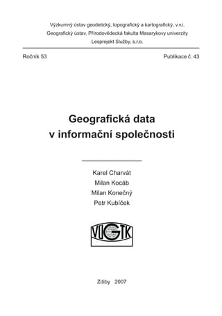 Výzkumný ústav geodetický, topograﬁcký a kartograﬁcký, v.v.i.
            Geograﬁcký ústav, Přírodovědecká fakulta Masarykovy univerzity
                               Lesprojekt Služby, s.r.o.


Ročník 53                                                       Publikace č. 43




                Geograﬁcká data
            v informační společnosti


                                Karel Charvát
                                 Milan Kocáb
                               Milan Konečný
                                Petr Kubíček




                                  Zdiby 2007
 