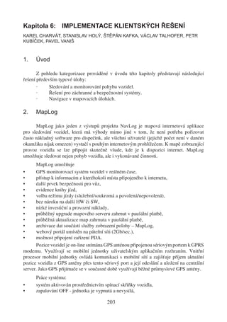 Kapitola 6: IMPLEMENTACE KLIENTSKÝCH ŘEŠENÍ
KAREL CHARVÁT, STANISLAV HOLÝ, ŠTĚPÁN KAFKA, VÁCLAV TALHOFER, PETR
KUBÍČEK, PAVEL VANIŠ



1.    Úvod

       Z pohledu kategorizace prováděné v úvodu této kapitoly představují následující
řešení především typové úlohy:
       ·     Sledování a monitorování pohybu vozidel.
       ·     Řešení pro záchranné a bezpečnostní systémy.
       ·     Navigace v mapovacích úlohách.

2.    MapLog

      MapLog jako jeden z výstupů projektu NavLog je mapová internetová aplikace
pro sledování vozidel, která má výhody mimo jiné v tom, že není potřeba pořizovat
často nákladný software pro dispečink, ale všichni uživatelé (jejichž počet není v daném
okamžiku nijak omezen) vystačí s pouhým internetovým prohlížečem. K mapě zobrazující
provoz vozidla se lze připojit skutečně všude, kde je k dispozici internet. MapLog
umožňuje sledovat nejen pohyb vozidla, ale i vykonávané činnosti.
       MapLog umožňuje
•      GPS monitorovací systém vozidel v reálném čase,
•      přístup k informacím z kteréhokoli místa připojeného k internetu,
•      další prvek bezpečnosti pro vůz,
•      evidence knihy jízd,
•      volba režimu jízdy (služební/soukromá a povolená/nepovolená),
•      bez nároku na další HW či SW,
•      nízké investiční a provozní náklady,
•      průběžný upgrade mapového serveru zahrnut v paušální platbě,
•      průběžná aktualizace map zahrnuta v paušální platbě,
•      archivace dat součástí služby zobrazení polohy – MapLog,
•      webový portál umístěn na páteřní síti (2Gb/sec.),
•      možnost připojení zařízení PDA.
       Pozice vozidel je on-line snímána GPS anténou připojenou sériovým portem k GPRS
modemu. Využívají se mobilní jednotky uživatelským aplikačním rozhraním. Vnitřní
procesor mobilní jednotky ovládá komunikaci s mobilní sítí a zajišťuje příjem aktuální
pozice vozidla z GPS antény přes tento sériový port a její odeslání a uložení na centrální
server. Jako GPS přijímače se v současné době využívají běžné průmyslové GPS antény.
      Práce systému:
•     systém aktivován prostřednictvím spínací skříňky vozidla,
•     zapalování OFF - jednotka je vypnutá a nevysílá,

                                         203
 